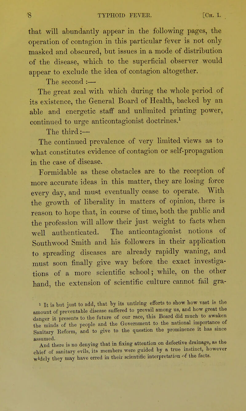 that will abundantly appear in the following pages, the operation of contagion in this particular fever is not only masked and obscured, but issues in a mode of distribution of the disease, which to the superficial observer would appear to exclude the idea of contagion altogether. The second :— The great zeal with which during the whole period of its existence, the General Board of Health, backed by an able and energetic staff and unlimited printing power, continued to urge anticontagionist doctrines.^ The third :— The continued prevalence of very limited views as to what constitutes evidence of contagion or self-propagation in the case of disease. Formidable as these obstacles are to the reception of more accurate ideas in this matter, they are losing force every day, and must eventually cease to operate. With the growth of liberality in matters of opinion, there is reason to hope that, in course of time, both the public and the profession will allow their just weight to facts when well authenticated. The anticontagionist notions of Southwood Smith and his followers in their application to spreading diseases are already rapidly waning, and must soon finally give way before the exact investiga- tions of a more scientific school; while, on the other hand, the extension of scientific culture cannot fail gra- 1 It is tut just to add, that by its untiring efforts to show how vast is the amount of preventable disease suffered to prevail among us, and how great the danc-er it presents to the future of our race, this Board did much to awaken the minds of the people and the Government to the national importance of Sanitary Eeform, and to give to the question the prominence it has smce And there is no denying that in fixing attention on defective drainage, as the chief of sanitary evils, its members were guided by a true instinct, however widely they may have erred in theii- scientific interpretation nf the facts.