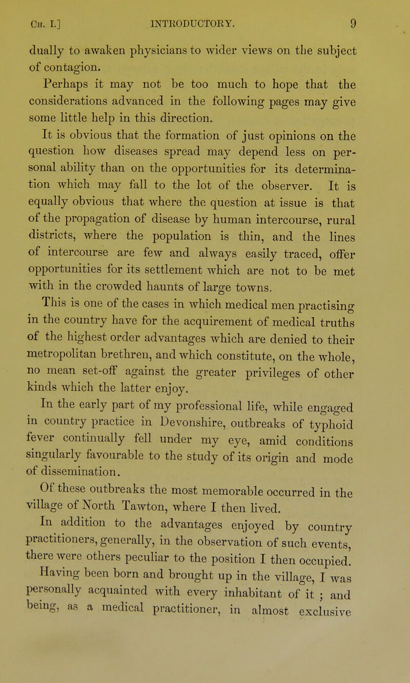 dually to awaken physicians to wider views on the subject of contagion. Perhaps it may not be too much to hope that the considerations advanced in the following pages may give some little help in this direction. It is obvious that the formation of just opinions on the question how diseases spread may depend less on per- sonal ability than on the opportunities for its determina- tion which may fall to the lot of the observer. It is equally obvious that where the question at issue is that of the propagation of disease by human intercourse, rural districts, where the population is thin, and the lines of intercourse are few and always easily traced, offer opportunities for its settlement which are not to be met with in the crowded haunts of large towns. This is one of the cases in which medical men practising in the country have for the acquirement of medical truths of the highest order advantages which are denied to their metropolitan brethren, and which constitute, on the whole, no mean set-off against the greater privileges of other kinds which the latter enjoy. In the early part of my professional life, while engaged in country practice in Devonshire, outbreaks of typhoid fever continually fell under my eye, amid conditions singularly favourable to the study of its origin and mode of dissemination. Of these outbreaks the most memorable occurred in the village of North Tawton, where I then lived. the advantages enjoyed by country practitioners, generally, in the observation of such events, there were others peculiar to the position I then occupied! Having been born and brought up in the village, I was personally acquainted with every inhabitant of it ; and being, as a medical practitioner, in almost exclusive