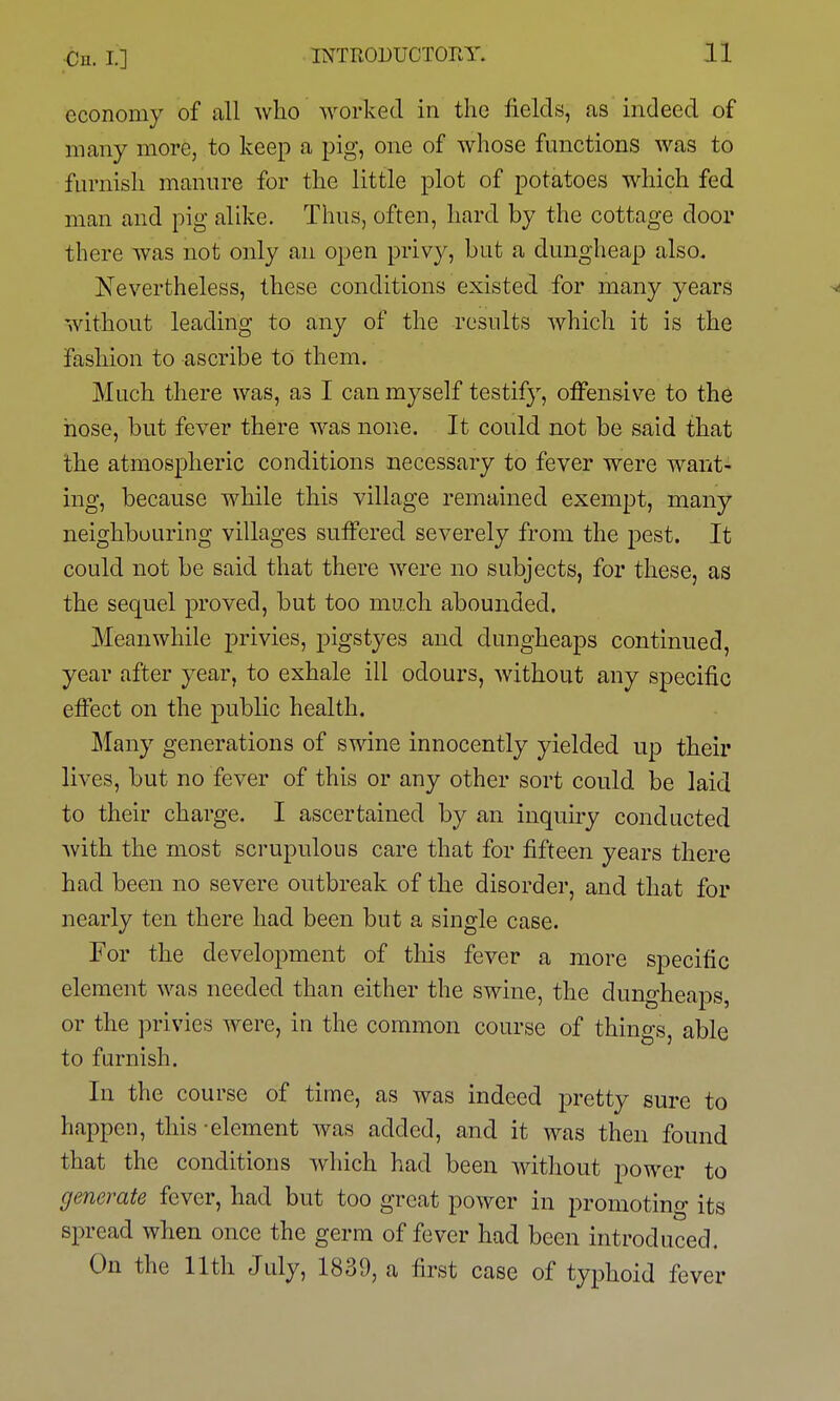 economy of all who worked in the fields, as indeed of many more, to keep a pig, one of whose functions was to furnish manure for the little plot of potatoes which fed man and pig alike. Thus, often, hard by the cottage door there was not only an open privy, but a dungheap also. Nevertheless, these conditions existed for many years ^ without leading to any of the results which it is the fashion to ascribe to them. Much there was, as I can myself testify, offensive to the hose, but fever there was none. It could not be said that the atmospheric conditions necessary to fever were want- ing, because while this village remained exempt, many neighbouring villages suffered severely from the pest. It could not be said that there were no subjects, for these, as the sequel proved, but too much abounded. Meanwhile privies, pigstyes and dungheaps continued, year after year, to exhale ill odours, without any specific effect on the public health. Many generations of swine innocently yielded up their lives, but no fever of this or any other sort could be laid to their charge. I ascertained by an inquiry conducted with the most scrupulous care that for fifteen years there had been no severe outbreak of the disorder, and that for nearly ten there had been but a single case. For the development of this fever a more specific element was needed than either the swine, the dungheaps, or the privies were, in the common course of things, able to furnish. In the course of time, as was indeed pretty sure to happen, this-element was added, and it was then found that the conditions which had been without power to generate fever, had but too great power in promoting its spread when once the germ of fever had been introduced. On the 11th July, 1839, a first case of typhoid fever