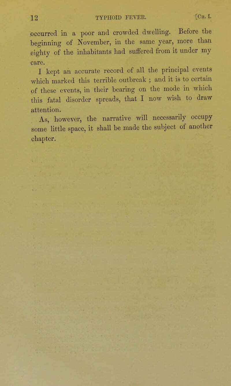 .occurred in a poor and crowded dwelling. Before the beginning of November, in the same year, more than eighty of the inhabitants had suffered from it under my care. I kept an accurate record of all the principal events which marked this terrible outbreak ; and it is to certain of these events, in their bearing on the mode hi which this fatal disorder spreads, that I now wish to draw attention. As, however, the narrative will necessarily occupy some little space, it shall be made the subject of another chapter.