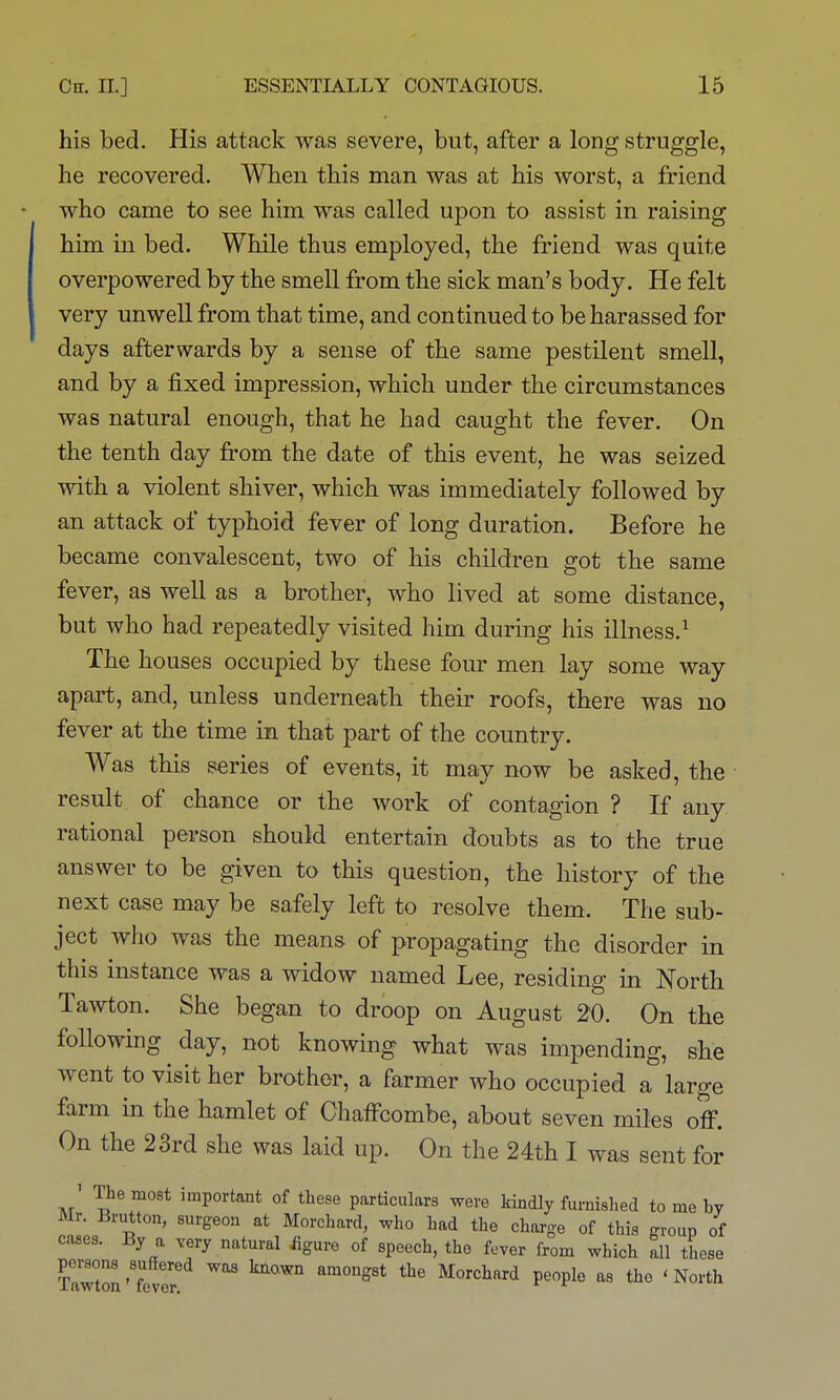 his bed. His attack was severe, but, after a long struggle, he recovered. When this man was at his worst, a friend who came to see him was called upon to assist in raising him in bed. While thus employed, the friend was quite overpowered by the smell from the sick man's body. He felt very unwell from that time, and continued to be harassed for days afterwards by a sense of the same pestilent smell, and by a fixed impression, which under the circumstances was natural enough, that he had caught the fever. On the tenth day from the date of this event, he was seized with a violent shiver, which was immediately followed by an attack of typhoid fever of long duration. Before he became convalescent, two of his children got the same fever, as well as a brother, who lived at some distance, but who had repeatedly visited him during his illness.^ The houses occupied by these four men lay some way apart, and, unless underneath their roofs, there was no fever at the time in that part of the country. Was this series of events, it may now be asked, the result of chance or the work of contagion ? If any rational person should entertain doubts as to the true answer to be given to this question, the history of the next case may be safely left to resolve them. The sub- ject who was the means of propagating the disorder in this instance was a widow named Lee, residing in North Tawton. She began to droop on August ^0. On the following day, not knowing what was impending, she went to visit her brother, a farmer who occupied a large farm in the hamlet of ChafFcombe, about seven miles ofi. On the 23rd she was laid up. On the 24th I was sent for ' The most important of these particulars were kindly furnished to me by Mr. Brutton, surgeon at Morchard, who had the charge of this group of cases. By a very natural iigure of speech, the fover from which all these persons suffered was known amongst the Morchard people as the 'North