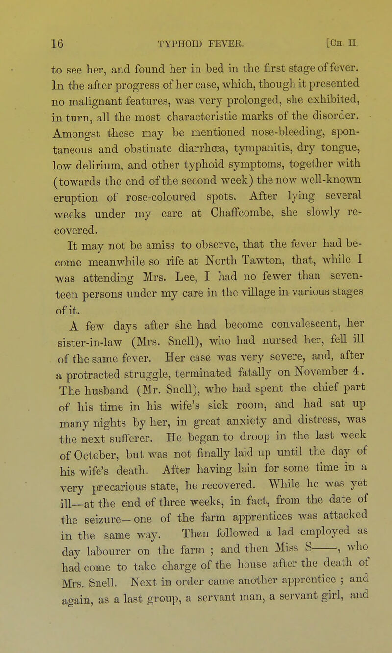 to see her, and found her in bed in the first stage of fever. In the after progress of her case, which, though it presented no malignant features, was very prolonged, she exhibited, in turn, all the most characteristic marks of the disorder. Amongst these may be mentioned nose-bleeding, spon- taneous and obstinate diarrha3a, tympanitis, dry tongue, low dehrium, and other typhoid symptoms, together with (towards the end of the second week) the now well-known eruption of rose-coloured spots. After lying several weeks under my care at Chafi'combe, she slowly re- covered. It may not be amiss to observe, that the fever had be- come meanwhile so rife at North Tawton, that, while I was attending Mrs. Lee, I had no fewer than seven- teen persons under my care in the village in various stages of it. A few days after she had become convalescent, her sister-in-law (Mrs. Snell), who had nursed her, fell ill of the same fever. Her case was very severe, and, after a protracted struggle, terminated fatally on November 4. The husband (Mr. Snell), who had spent the chief part of his time in his wife's sick room, and had sat up many nights by her, in great anxiety and distress, was the next sufferer. He began to droop in the last week of October, but was not finally laid up until the day of his wife's death. After having lain for some time in a very precarious state, he recovered. While he was yet ill—at the end of three weeks, in fact, fi-om the date of the seizure—one of the farm apprentices was attacked in the same way. Then followed a lad employed as day labourer on the farm ; and then Miss S , who had come to take charge of the house after the death of Mrs. Snell. Next in order came another apprentice ; and again, as a last group, a servant man, a servant girl, and