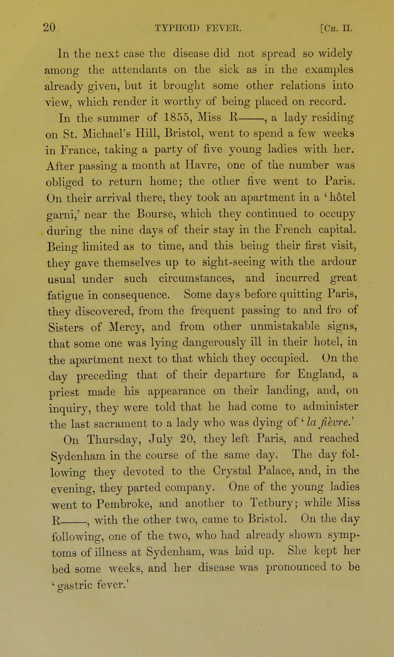 In the next case the disease did not spread so widely among the attendants on the sick as in the examples already given, but it brought some other relations into view, which render it worthy of being placed on record. In the summer of 1855, Miss E, , a lady residing on St. Michael's Hill, Bristol, went to spend a few weeks in France, taking a party of five young ladies with her. After passing a month at Havre, one of the number was oblio-ed to return home; the other five went to Paris. On their arrival there, they took an apartment in a ' hotel garni,' near the Bourse, which they continued to occupy diu'ing the nine days of their stay in the French capital. Being limited as to time, and this being their first visit, they gave themselves up to sight-seeing with the ardour usual under such circumstances, and incurred great fatigue in consequence. Some days before quitting Paris, they discovered, from the frequent passing to and fro of Sisters of Mercy, and from other unmistakable signs, that some one was lying dangerously ill in their hotel, in the apartment next to that which they occupied. On the day preceding that of their departure for England, a priest made his appearance on their landing, and, on inquiry, they were told that he had come to administer the last sacrament to a lady who was dying of' laJievreJ On Thursday, July 20, they left Paris, and reached Sydenham in the course of the same day. The day fol- lowing they devoted to the Crystal Palace, and, in the evening, they parted company. One of the young ladies went to Pembroke, and another to Tetbury; while Miss E, , with the other two, came to Bristol. On the day following, one of the two, who had already shown sjonp- toms of illness at Sydenham, was laid up. She kept her bed some weeks, and her disease was pronounced to be ' gastric fever.'