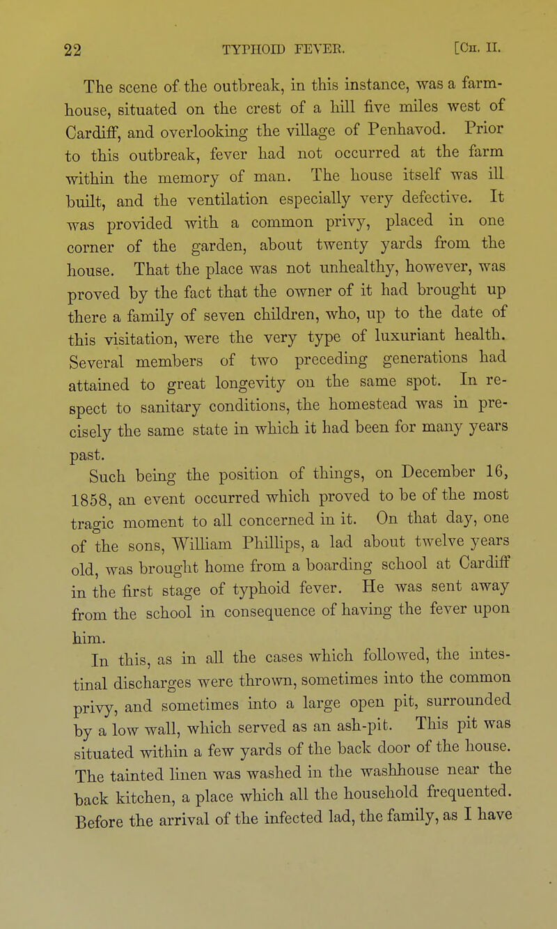 The scene of the outbreak, in this instance, was a farm- house, situated on the crest of a hill five miles west of Cardiff, and overlooking the village of Penhavod. Prior to this outbreak, fever had not occurred at the farm within the memory of man. The house itself was ill built, and the ventilation especially very defective. It was provided with a common privy, placed in one corner of the garden, about twenty yards from the house. That the place was not unhealthy, however, was proved by the fact that the owner of it had brought up there a family of seven children, who, up to the date of this visitation, were the very type of luxuriant health. Several members of two preceding generations had attained to great longevity on the same spot. In re- spect to sanitary conditions, the homestead was in pre- cisely the same state in which it had been for many years past. Such being the position of things, on December 16, 1858, an event occurred which proved to be of the most tragic moment to all concerned in it. On that day, one of the sons, William Phillips, a lad about twelve years old, was brought home from a boarding school at Cardiff in the first stage of typhoid fever. He was sent away from the school in consequence of having the fever upon him. In this, as in all the cases which followed, the intes- tinal discharges were thrown, sometimes into the common privy, and sometimes into a large open pit, surrounded by a low wall, which served as an ash-pit. This pit was situated within a few yards of the back door of the house. The tainted linen was washed in the washhouse near the back kitchen, a place which all the household frequented. Before the arrival of the infected lad, the family, as I have