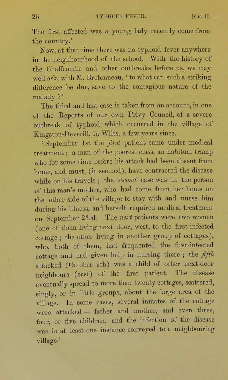 The first afi'ected was a young lady recently come from the country.' Now, at that time there was no typhoid fever anywhere in the neighbourhood of the school. With the history of the Chaffcombe and other outbreaks before us, we may well ask, with M. Bretonneau, ' to what can such a striking difference be due, save to the contagious nature of the malady ?' The third and last case is taken from an account, in one of the Reports of our own Privy Council, of a severe outbreak of typhoid which occurred in the village of Kingston-Deverill, in Wilts, a few years since. ' September 1st the first patient came under medical treatment; a man of the poorest class, an habitual tramp who for some time before his attack had been absent from home, and must, (it seemed), have contracted the disease while on his travels ; the second case was in the person of this man's mother, who had come from her home on the other side of the village to stay with and nurse him during his illness, and herself required medical treatment on September 23rd. The next patients were two women (one of them living next door, west, to the first-infected cottage ; the other living in another group of cottages), who, both of them, had frequented the first-infected cottage and had given help in nursing there ; the fifth attacked (October 9th) was a child of other next-door neighbours (east) of the first patient. The disease eventually spread to more than twenty cottages, scattered, singly, or in little groups, about the large area of the village. In some cases, several inmates of the cottage were attacked — father and mother, and even three, four, or five children, and the infection of the disease was in at least one instance conveyed to a neighbouring village.'