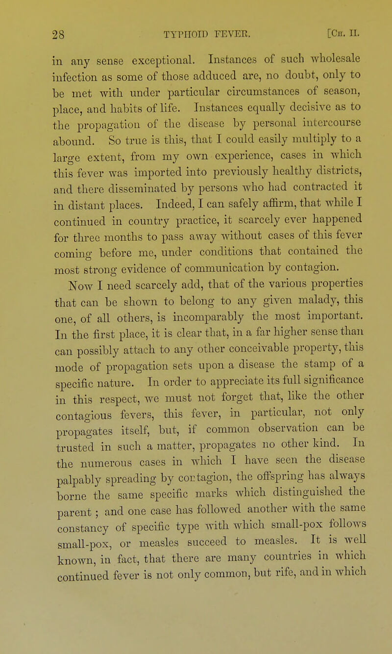 in any sense exceptional. Instances of such wholesale infection as some of those adduced are, no doubt, only to be met with under particular circumstances of season, place, and habits of life. Instances equally decisive as to the propagation of the disease by personal intercourse abound. So true is this, that I could easily multiply to a large extent, from my own experience, cases in which this fever was imported into previously healthy districts, and there disseminated by persons who had contracted it in distant places. Indeed, I can safely affirm, that while I contmued in country practice, it scarcely ever happened for three months to pass away without cases of this fever coming before me, under conditions that contained the most strong evidence of communication by contagion. Now I need scarcely add, that of the various properties that can be shown to belong to any given malady, this one, of all others, is incomparably the most important. In the first place, it is clear that, in a far higher sense than can possibly attach to any other conceivable property, this mode of propagation sets upon a disease the stamp of a specific nature. In order to appreciate its full significance in this respect, we must not forget that, like the other contagious fevers, this fever, in particular, not only propagates itself, but, if common observation can be trusted in such a matter, propagates no other kind. In the numerous cases in which I have seen the disease palpably spreading by cortagion, the offspring has always borne the same specific marks which distinguished the parent; and one case has followed another with the same constancy of specific type with which small-pox follows small-pox, or measles succeed to measles. It is well known, in fact, that there are many countries in which continued fever is not only common, but rife, and in which