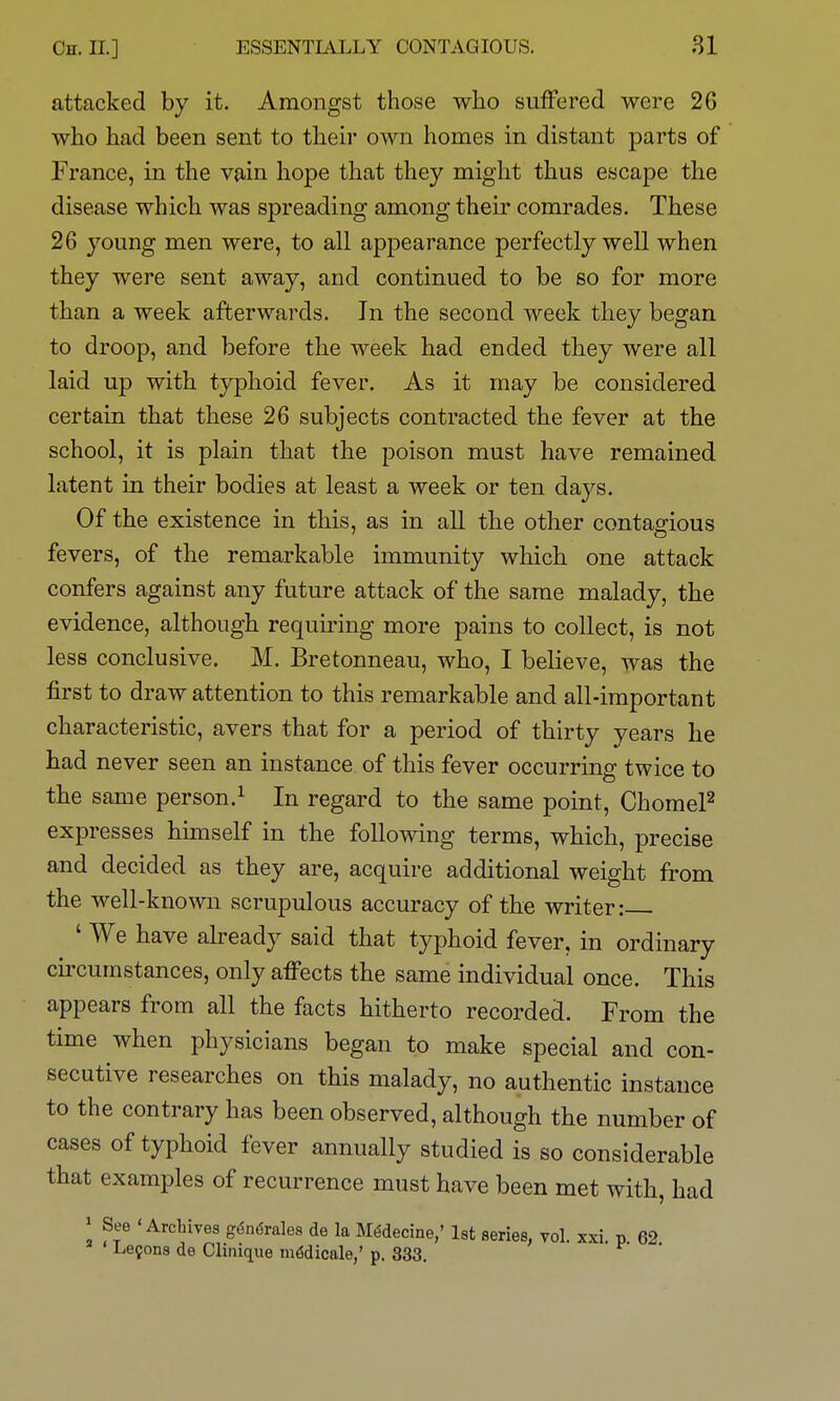 attacked by it. Amongst those wiio suffered were 26 who had been sent to their own homes in distant parts of France, in the vain hope that they might thus escape the disease which was spreading among their comrades. These 26 young men were, to all appearance perfectly well when they were sent away, and continued to be so for more than a week afterwards. In the second week they began to droop, and before the week had ended they were all laid up with typhoid fever. As it may be considered certain that these 26 subjects contracted the fever at the school, it is plain that the poison must have remained latent in their bodies at least a week or ten days. Of the existence in this, as in all the other contagious fevers, of the remarkable immunity which one attack confers against any future attack of the same malady, the evidence, although requiring more pains to collect, is not less conclusive. M. Bretonneau, who, I believe, was the first to draw attention to this remarkable and all-important characteristic, avers that for a period of thirty years he had never seen an instance of this fever occurring twice to the same person.^ In regard to the same point, ChomeP expresses himself in the following terms, which, precise and decided as they are, acquire additional weight from the well-kno\vn scrupulous accuracy of the writer: ' We have already said that typhoid fever, in ordinary circumstances, only affects the same individual once. This appears from all the facts hitherto recorded. From the time when physicians began to make special and con- secutive researches on this malady, no authentic instance to the contrary has been observed, although the number of cases of typhoid fever annually studied is so considerable that examples of recurrence must have been met with, had » See 'Archives g6n6rdes de la M^decine,' 1st series, vol. xxi. p 62 Lemons de Clinique mddicale,' p. 333.