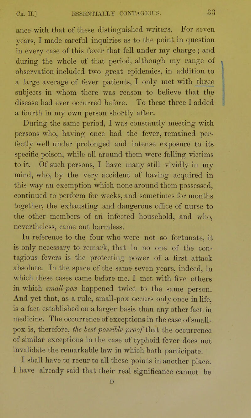 ance with that of these distinguished writers. For seven years, I made careful inquiries as to the point in question in every case of this fever that fell under my charge ; and during the whole of that period, although my range of observation included two great epidemics, in addition to a large average of fever patients, I only met with three subjects in whom there was reason to believe that the disease had ever occurred before. To these three I added a fourth in my own person shortly after. During the same period, I was constantly meeting with persons who, having once had the fever, remained per- fectly well under prolonged and intense exposure to its specific, poison, while all around them were falling victims to it. Of such persons, I have many still vividly in my mind, who, by the very accident of having acquired in this way an exemption which none around them possessed, continued to perform for weeks, and sometimes for months together, the exhausting and dangerous office of nurse to the other members of an infected household, and who, nevertheless, came out harmless. In reference to the four who were not so fortunate, it is only necessary to remark, that in no one of the con- tagious fevers is the protecting power of a first attack absolute. In the space of the same seven years, indeed, in which these cases came before me, I met with five others in which small-pox happened twice to the same person. And yet that, as a rule, small-pox occurs only once in life, is a fact established on a larger basis than any other fact in medicine. The occurrence of exceptions in the case of small- pox is, therefore, the best possible proof that the occurrence of similar exceptions in the case of typhoid fever does not invalidate the remarkable law in which both participate. I shall have to recur to all these points in another place. I have already said that their real significance cannot be D