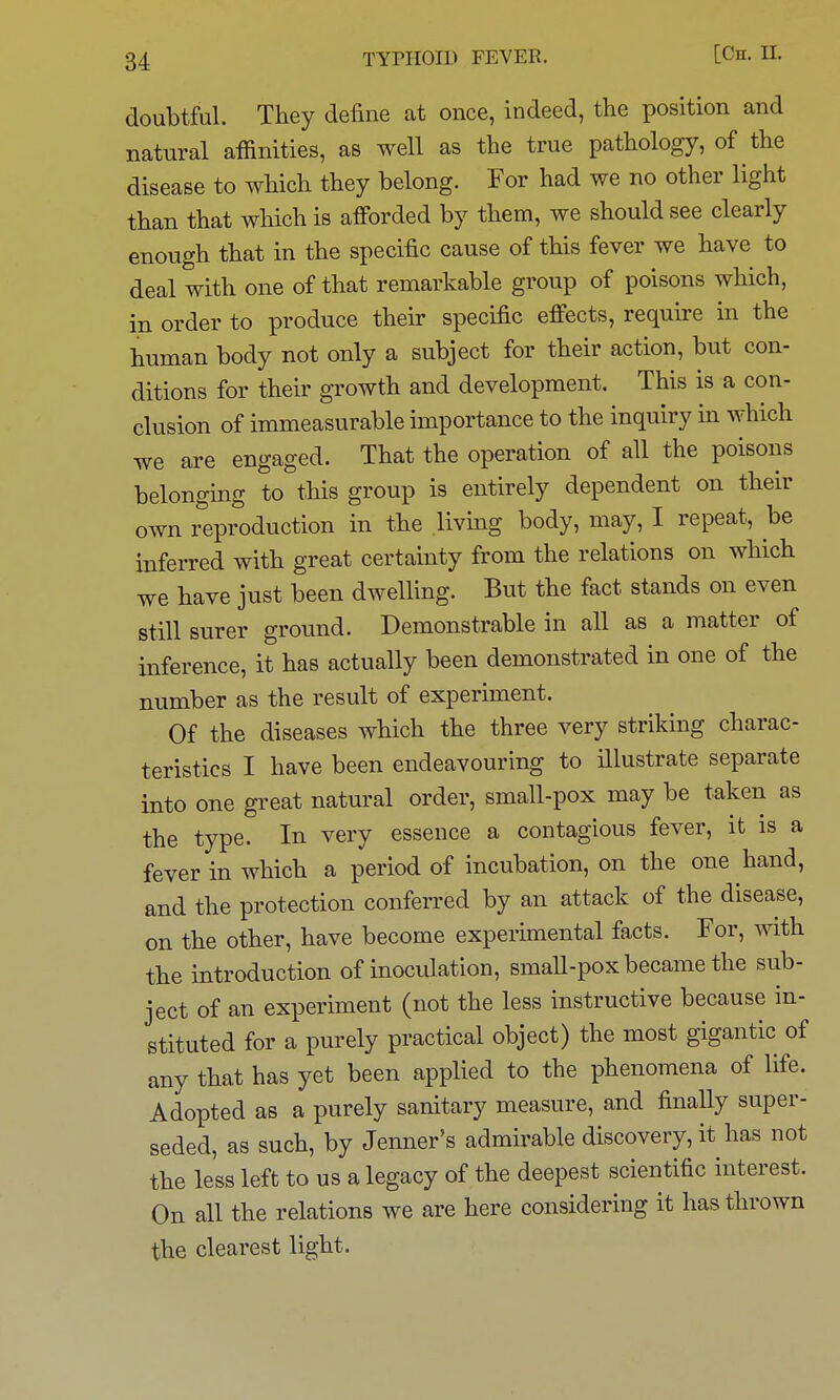 doubtful. They define at once, indeed, the position and natural affinities, as well as the true pathology, of the disease to which they belong. For had we no other light than that which is afforded by them, we should see clearly enough that in the specific cause of this fever we have to deal with one of that remarkable group of poisons which, in order to produce their specific effects, require in the human body not only a subject for their action, but con- ditions for their growth and development. This is a con- clusion of immeasurable importance to the inquiry in which we are engaged. That the operation of all the poisons belonging to this group is entirely dependent on their own reproduction in the livmg body, may, I repeat, be inferred with great certainty from the relations on which we have just been dwelling. But the fact stands on even still surer ground. Demonstrable in all as a matter of inference, it has actually been demonstrated in one of the number as the result of experiment. Of the diseases which the three very striking charac- teristics I have been endeavouring to illustrate separate into one great natural order, small-pox may be taken as the type. In very essence a contagious fever, it is a fever in which a period of incubation, on the one hand, and the protection conferred by an attack of the disease, on the other, have become experimental facts. For, with the introduction of inoculation, small-pox became the sub- ject of an experiment (not the less instructive because in- stituted for a purely practical object) the most gigantic of any that has yet been applied to the phenomena of life. Adopted as a purely sanitary measure, and finally super- seded, as such, by Jenner's admirable discovery, it has not the less left to us a legacy of the deepest scientific interest. On all the relations we are here considering it has thrown the clearest light.