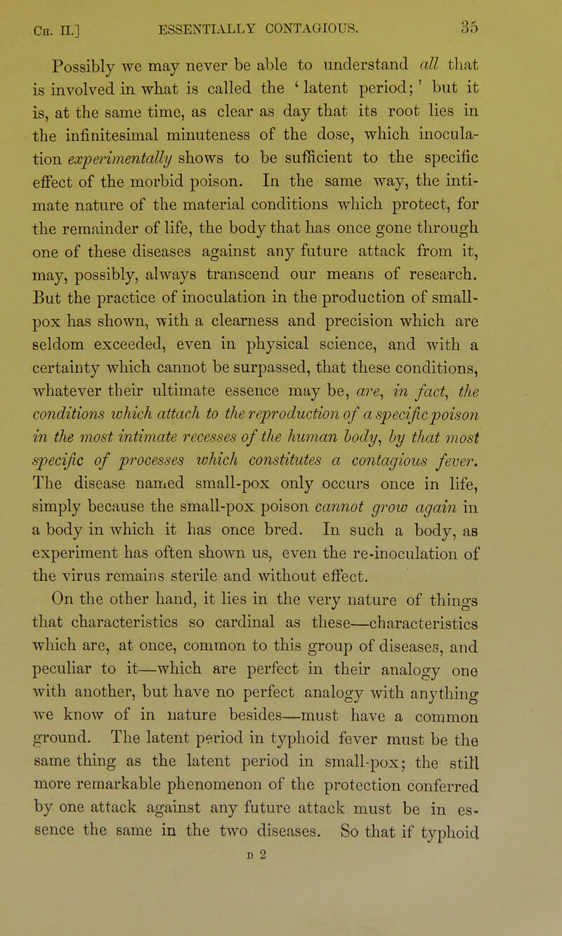 Possibly we may never be able to understand all that is involved in what is called the ' latent period;' but it is, at the same time, as clear as day that its root lies in the infinitesimal minuteness of the dose, which inocula- tion experimentally shows to be sufficient to the specific efi^ect of the morbid poison. In the same way, the inti- mate nature of the material conditions which protect, for the remainder of life, the body that has once gone through one of these diseases against any future attack from it, may, possibly, always transcend our means of research. But the practice of inoculation in the production of small- pox has shown, with a clearness and precision which are seldom exceeded, even in physical science, and with a certainty which cannot be surpassed, that these conditions, whatever their ultimate essence may be, are, in fact, the conditions which attach to the reproduction of a specific poison in the most intimate recesses of the human hody, hy that most specific of processes which constitutes a contagious fever. The disease named small-pox only occurs once in life, simply because the small-pox poison cannot grow again in a body in which it has once bred. In such a body, as experiment has often shown us, even the re-inoculation of the virus remains sterile and without effect. On the other hand, it lies in the very nature of things that characteristics so cardinal as these—characteristics which are, at once, common to this group of diseases, and peculiar to it—which are perfect in their analogy one with another, but have no perfect analogy with anything we know of in nature besides—must have a common ground. The latent period in typhoid fever must be the same thing as the latent period in small-pox; the still more remarkable phenomenon of the protection conferred by one attack against any future attack must be in es- sence the same in the two diseases. So that if typhoid D 2