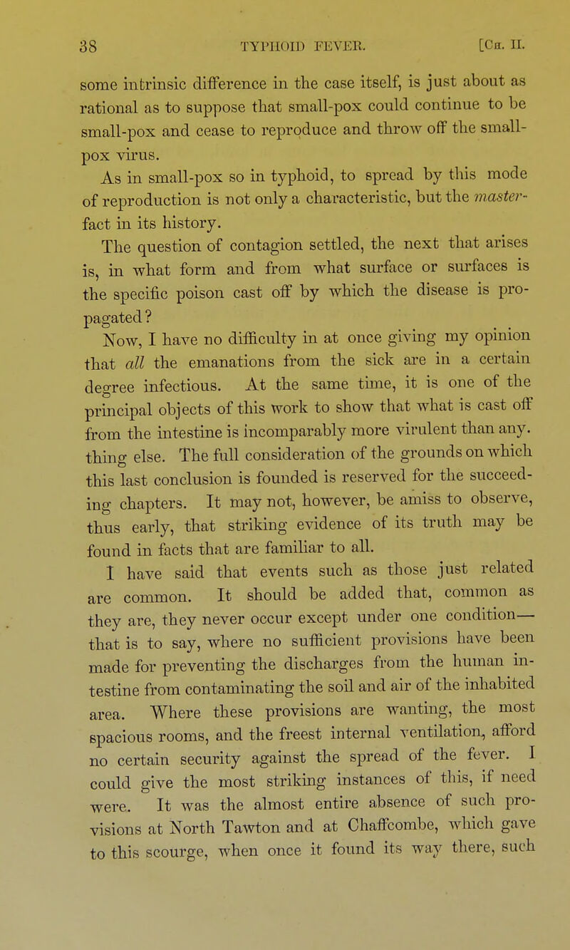 some intrinsic difference in the case itself, is just about as rational as to suppose that small-pox could continue to be small-pox and cease to reproduce and throw off the small- pox virus. As in small-pox so in typhoid, to spread by this mode of reproduction is not only a characteristic, but the master- fact in its history. The question of contagion settled, the next that arises is, in what form and from what surface or surfaces is the specific poison cast off by which the disease is pro- pagated ? Now, I have no difficulty in at once giving my opinion that all the emanations from the sick are in a certain degree infectious. At the same time, it is one of the principal objects of this work to show that what is cast off from the intestine is incomparably more virulent than any. thing else. The full consideration of the grounds on which this last conclusion is founded is reserved for the succeed- ing chapters. It may not, however, be amiss to observe, thus early, that striking evidence of its truth may be found in facts that are familiar to all. I have said that events such as those just related are common. It should be added that, common as they are, they never occur except under one condition— that is to say, where no sufficient provisions have been made for preventing the discharges from the human in- testine from contaminating the soil and air of the inhabited area. Where these provisions are wanting, the most spacious rooms, and the freest internal ventilation, afford no certain security against the spread of the fever. I could give the most striking instances of this, if need were. It was the almost entire absence of such pro- visions at North Tawton and at Chaffcombe, wdnch gave to this scourge, when once it found its way there, such