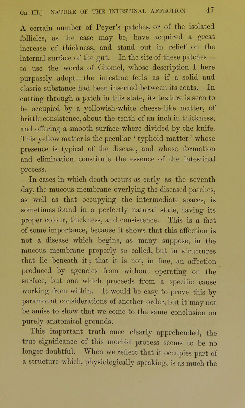 A certain number of Peyer's patches, or of the isolated follicles, as the case may be, have acquired a great increase of thickness, and stand out in relief on the internal surface of the gut. In the site of these patches— to use the words of Chomel, whose description I here purposely adopt—the intestine feels as if a solid and elastic substance had been inserted between its coats. In cutting through a patch in this state, its texture is seen to be occupied by a yellowish-white cheese-like matter, of brittle consistence, about the tenth of an inch in thickness, and offering a smooth surface where divided by the knife. This yellow matter is the peculiar ' typhoid matter' whose presence is typical of the disease, and whose formation and elimination constitute the essence of the intestinal process. In cases in which death occurs as early as the seventh day, the mucous membrane overlying the diseased patches, as well as that occupying the intermediate spaces, is sometimes found in a perfectly natural state, having its proper colour, thickness, and consistence. This is a fact of some importance, because it shows that this affection is not a disease which begins, as many suppose, in the mucous membrane properly so called, but in structures that lie beneath it; that it is not, in fine, an affection produced by agencies from without operating on the surface, but one which proceeds from a specific cause working from within. It would be easy to prove this by paramount considerations of another order, but it may not be amiss to show that we come to the same conclusion on purely anatomical grounds. This important truth once clearly apprehended, the true significance of this morbid process seems to be no longer doubtful. When we reflect that it occupies part of a structure which, physiologically speaking, is as much the