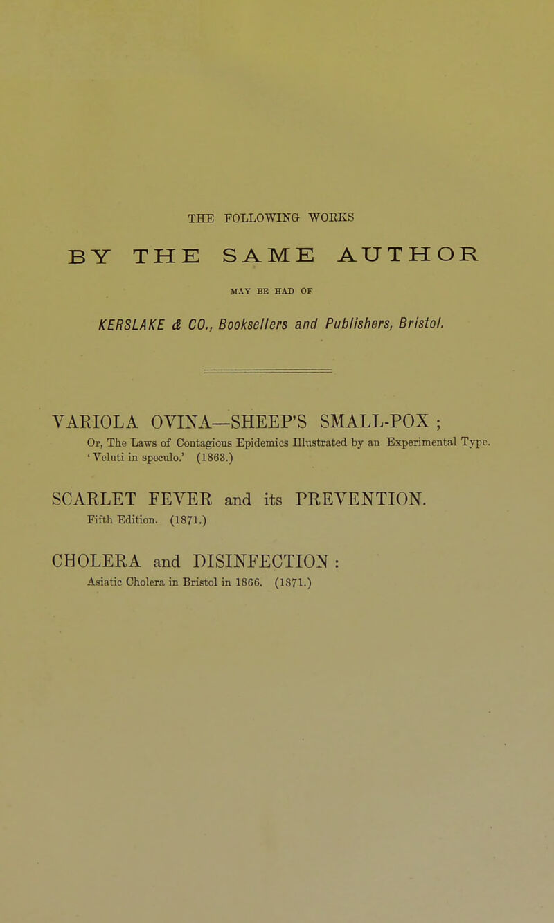 THE FOLLOWING WOEKS BY THE SAME AUTHOR MAY BE HAD OF KERSLAKE d CO., Booksellers and Publishers, Bristol. VARIOLA OVINA—SHEEP'S SMALL-POX ; Or, The Laws of ContagioTis Epidemics Illustrated by an Experimental Type. ' Veluti in speculo.' (1863.) SCARLET FEVER and its PREVENTION. Fifth Edition. (1871.) CHOLERA and DISINFECTION: Asiatic Cholera in Bristol in 1866. (1871.)
