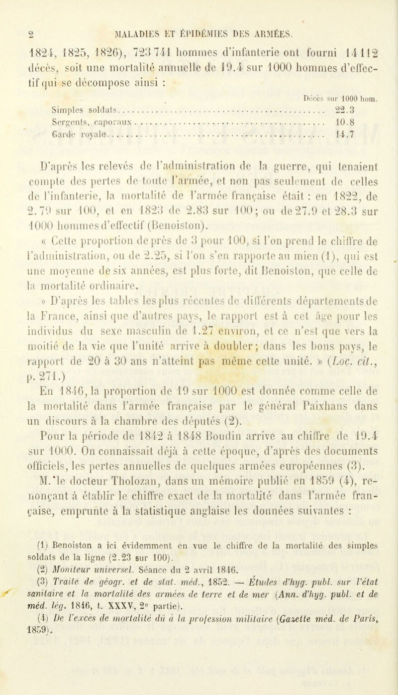 1824, 1825, 1826), 723 741 hommes d'infanterie ont fourni 14112 décès, soit une mortalité annuelle de 19.4 sur 4000 hommes d'effec- tif qui se décompose ainsi : D'après les relevés de l'administration de la guerre, qui tenaienl compte des pertes de toute l'armée, et non pas seulement de celles de l'infanterie, la mortalité de l'armée française était : en 1822, de 2.79 sur 100, et en 1823 de 2.83 sur 100; ou de 27.9 et 28.3 sur 1000 hommes d'effectif (Benoiston). « Cette proportion de près de 3 pour 100, si l'on prend le chiffre de l'administration, ou de 2.25, si Ton s'en rapporte au mien(l), qui est une moyenne de six années, est plus forte, dit Benoiston, que celle de la mortalité ordinaire. » D'après les tables les plus récentes de différents départements de la France, ainsi que d'autres pays, le rapport est à cet âge pour les individus du sexe masculin de 1.27 environ, et ce n'est que vers la moitié de la vie que l'unité arrive à doubler; dans les bons pays, le rapport de 20 h 30 ans n'atteint pas même cette unité. » (Loc. cit., En 1846, la proportion de 19 sur 1000 est donnée comme celle de la mortalité dans l'armée fiançaisc par le général Paixhans dans un discours à la chambre des députés (2). Pour la période de 1842 à 1848 Boudin arrive au chiffre de 19.4 sur 1000. On connaissait déjà à cette époque, d'après des documents officiels, les pertes annuelles de quelques armées européennes (3). M/le docteur Tholozan, dans un mémoire publié en 1859 (4), re- nonçant à établir le chiffre exact de la mortalité dans l'armée fran- çaise, emprunte à la statistique anglaise les données suivantes : (1) Benoiston a ici évidemment en vue le chiffre de la mortalité des simples soldats de la ligne (2.23 sur 100). (2) Moniteur universel. Séance du 2 avril 1846. (3) Traité de géogr. et de stat. méd., 1852. — Études d'hyg. publ. sur l'état sanitaire et la mortalité des armées de terre et de mer (Ann. d'hyg. publ. et de méd. lég. 18-16, t. XXXV, 2° partie). (4) De l'excès de mortalité dû à la profession militaire (Gazette méd. de Paris,. 1859). Décès sur 1000 hom. Simples soldats... Serments, caporaux Garde royale 22.3 10.8 14.7 p. 271.)