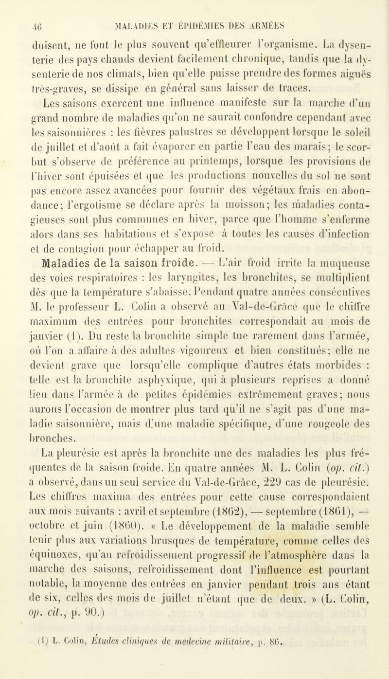 duisent, ne font le plus souvent qu'effleurer l'organisme. Là dysen- terie des pays chauds devient facilement chronique, tandis que la dy- senterie de nos climats, bien qu'elle puisse prendre des formes aiguës très-graves, se dissipe en général sans laisser de traces. Les saisons exercent une influence manifeste sur la inarche d'un grand nombre de maladies qu'on ne saurait confondre cependant avec les saisonnières : les fièvres palustres se développent lorsque le soleil de juillet et d'août a fait évaporer en partie l'eau des marais; le scor- but s'observe de préférence au printemps, lorsque les provisions de l'hiver sont épuisées et que les productions nouvelles du sol ne sont pas encore assez avancées pour fournir des végétaux frais en abon- dance; l'ergotisme se déclare après ta moisson; les maladies conta- gieuses sont plus communes en hiver, parce que l'homme s'enferme alors dans ses habitations et s'expose à toutes les causes d'infection et de contagion pour échapper au froid. Maladies de la saison froide. — L'air froid irrite la muqueuse des voies respiratoires : les laryngites, les bronchites, se multiplient dès que la température s'abaisse. Pendant quatre années consécutives M. le professeur L. Colin a observé au Val-de-Gràce que le chiffre maximum des entrées pour bronchites correspondait au mois de janvier (1). Du reste la bronchite simple tue rarement dans l'armée, où l'on a affaire à des adultes vigoureux et bien constitués; elle ne devient grave que lorsqu'elle complique d'autres états morbides : telle est la bronchite asphyxique, qui à plusieurs reprises a donné lieu dans l'armée à de petites épidémies extrêmement graves; nous aurons l'occasion de montrer plus tard qu'il ne s'agit pas d'une ma- ladie saisonnière, mais d'une maladie spécifique, d'une rougeole des bronches. La pleurésie est après la bronchite une des maladies les plus fré- quentes de la saison froide. En quatre années M. L. Colin (op. cit.) a observé, dans un seui service du Yal-de-Grâce, 229 cas de pleurésie. Les chiffres maxima des entrées pour cette cause correspondaient aux mois suivants : avril et septembre (1862), — septembre (1861), — octobre et juin (1860). « Le développement de la maladie semble tenir plus aux variations brusques de température, comme celles des équinoxes, qu'au refroidissement progressif de l'atmosphère dans la marche des saisons, refroidissement dont l'influence est pourtant notable, la moyenne des entrées en janvier pendant trois ans étant de six, celles des mois de juillet n'étant que de deux. » (L. Colin, op. cit., p. 90.)