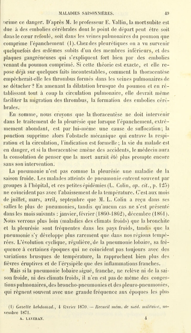 orime ce danger. D'après M. le professeur E. Vallin, la mort subite est due à des embolies cérébrales dont le point de départ peut être soit dans le cœur refoulé, soit dans les veines pulmonaires du poumon que comprime l'épancliement (1). Chez des pleurétiques on a vu survenir quelquefois des œdèmes subits d'un des membres inférieurs, et des plaques gangréneuses qui s'expliquent fort bien par des embolies venant du poumon comprimé. Si cette théorie est exacte, et elle re- pose déjà sur quelques faits incontestables, comment la thoracentèse empêcherait-elle les thrombus formés dans les veines pulmonaires de se détacher? En amenant la dilatation brusque du poumon et en ré- tablissant tout à coup la circulation pulmonaire, elle devrait même faciliter la migration des thrombus, la formation des embolies céré- brales. En somme, nous croyons que la thoracentèse ne doit intervenir dans le traitement de la pleurésie que lorsque l'épanchement, extrê- mement abondant, est par lui-même une cause de suffocation; la ponction supprime alors l'obstacle mécanique qui entrave la respi- ration et la circulation, l'indication est formelle; la vie du malade est en danger, et si la thoracentèse amène des accidents, le médecin aura la consolation de penser que la mort aurait été plus prompte encore sans son intervention. La pneumonie n'est pas comme la pleurésie une maladie de la saison froide. Les malades atteints de pneumonie entrent souvent par groupes à l'hôpital, et ces petites épidémies (L. Colin, op. cit., p. 125) ne coïncident pas avec l'abaissement de la température. C'est aux mois de juillet, mars, avril, septembre que M. L. Colin a reçu dans ses salles le plus de pneumonies, tandis qu'aucun cas ne s'est présenté dans les mois suivants : janvier, février (1860-1862), décembre (1861). Nous verrons plus loin (maladies des climats froids) que la bronchite et la pleurésie sont fréquentes dans les pays froids, tandis que la pneumonie s'y développe plus rarement que dans nos régions tempé- rées. L'évolution cyclique, régulière, de la pneumonie lobaire, sa fré- quence à certaines époques qui ne coïncident pas toujours avec des variations brusques de température, la rapprochent bien plus des fièvres éruplives et de l'érysipèle que des inflammations franches. Mais si la pneumonie lobaire aiguë, franche, ne relève ni de la sai- son froide, ni des climats froids, il n'en est pas de même des conges- tions pulmonaires, des broncho-pneumonies et des pleuro-pneumonies, qui régnent souvent avec une grande fréquence aux époques les plus» (1) Gazelle hebdomad., i lévrier 1870. — veinbre 1871. A. LAVERAN. Recueil mèm. de méd. militait e, no- 4