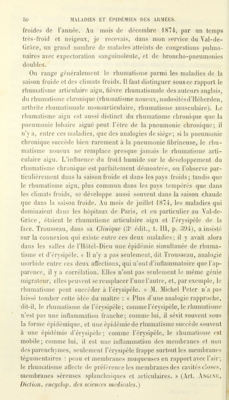 froides de l'année. Au mois de décembre 1874, par un temps très-froid et neigeux, je recevais, dans mon service du Yal-de- (iràce, un grand nombre de malades atteints de congestions pulmo- naires avec expectoration sanguinolente, et de broncho-pneumonies doubles. On range généralement le rhumatisme parmi les maladies de la saison froide et des climats froids. Il faut distinguer sous ce rapport le rhumatisme articulaire aigu, fièvre rhumatismale des auteurs anglais, du rhumatisme chronique (rhumatisme noueux, nodositésd'Ilébcrden, arthrite rhumatismale monoarliculaire, rhumatisme musculaire). Le rhumatisme aigu est aussi distinct du rhumatisme chronique que la pneumonie lobaire aigué peut l'être de la pneumonie chronique; il n'y a, entre ces maladies, que des analogies de siège; si la pneumonie chronique succède bien rarement a la pneumonie fibrineuse, le rhu- matisme noueux ne remplace presque jamais le rhumatisme arti- culaire aigu. L'influence du froid humide sur le développement du rhumatisme chronique est parfaitement démontrée, on l'observe par- ticulièrement dans la saison froide et dans les pays froids; tandis que le rhumatisme aigu, plus commun dans les pays tempérés que dans les climats froids, se développe aussi souvent dans la saison chaude que dans la saison froide. Au mois de juillet 1874-, les maladies qui dominaient dans les hôpitaux de Paris, et en particulier au Yal-de- Grâce, étaient le rhumatisme articulaire aigu et l'érysipèle de la face. Trousseau, dans sa Clinique (3e édit., t. III, p. 394), a insisté sur la connexion qui existe entre ces deux maladies: il y avait alors dans les salles de l'Hotel-Dieu une épidémie simultanée de rhuma- tisme et d'érysipèle. « Il n'y a pas seulement, dit Trousseau, analogie morbide entre ces deux affections, qui n'ont d'inflammatoire que l'ap- parence, il y a corrélation. Elles n'ont pas seulement le même génie migrateur, elles peuvent se remplacer l'une l'autre, et, par exemple, le rhumatisme peut succéder à l'érysipèle. » M. Michel Peter n'a pas laissé tomber cette idée du maître : « Plus d'une analogie rapproche, dit-il, le rhumatisme de l'érysipèle ; comme l'érysipèle, le rhumatisme n'est pas une inflammation franche; comme lui, il sévit souvent sous la forme épidémique, et une épidémie de rhumatisme succède souvent a une épidémie d'érysipèle; comme l'érysipèle, le rhumatisme est mobile; comme lui. il est une inflammation des membranes et non des parenchymes, seulement l'érysipèle frappe surtout les membranes tégumentaires : peau et membranes muqueuses en rapport avec l'air; le rhumatisme affecte de préférence les membranes des cavités closes, membranes séreuses splanchniques et articulaires. » (Art. Angine, Diction, encyclop. des sciences médicales.)