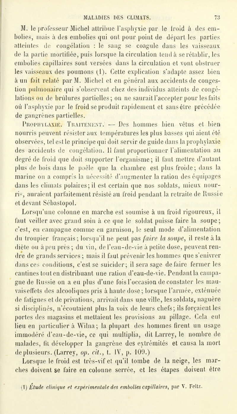 M. le professeur Michel attribue l'asphyxie par le froid à des em- bolies, mais à des embolies qui ont pour point de départ les parties atteintes de congélation : le sang se coagule dans les vaisseaux de la partie mortifiée, puis lorsque la circulation tend à se rétablir, les embolies capillaires sont versées dans la circulation et vont obstruer les vaisseaux des poumons (1). Cette explication s'adapte assez bien à un fait relaté par M. Michel et en général aux accidents de conges- tion pulmonaire qui s'observent chez des individus atteints de congé- lations ou de brûlures partielles; on ne saurait l'accepter pour les faits où l'asphyxie par le froid se produit rapidement et sans être précédée de gangrènes partielles. Prophylaxie. Traitement. — Des hommes bien vêtus et bien nourris peuvent résister aux températures les plus basses qui aient été observées, tel est le principe qui doit servir de guide dans la prophylaxie des accidents de congélation. Il faut proportionner l'alimentation au degré de froid que doit supporter l'organisme; il faut mettre d'autant plus de bois dans le poêle que la chambre est plus froide; dans la marine on a compris la nécessité d'augmenter la ration des équipages dans les climats polaires; il est certain que nos soldats, mieux nour- ri?, auraient parfaitement résisté au froid pendant la retraite de Russie et devant Sébastopol. Lorsqu'une colonne en marche est soumise à un froid rigoureux, il faut veiller avec grand soin à ce que le soldat puisse faire la soupe; c'est, en campagne comme en garnison, le seul mode d'alimentation du troupier français ; lorsqu'il ne peut pas faire la soupe, il reste à la diète ou à peu près ; du vin, de l'eau-de-vie à petite dose, peuvent ren- dre de grands services ; mais il faut prévenir les hommes que s'enivrer dans ces conditions, c'est se suicider; il sera sage défaire fermer les cantines tout en distribuant une ration d'eau-de-vie. Pendant la campa- gne de Russie on a eu plus d'une fois l'occasion de constater les mau- vais effets des alcooliques pris à haute dose ; lorsque l'armée, exténuée de fatigues et de privations, arrivait dans une ville, les soldats, naguère si disciplinés, n'écoutaient plus la voix de leurs chefs; ils forçaient les portes des magasins et mettaient les provisions au pillage. Cela eul lieu en particulier k Wilna; la plupart des hommes firent un usage immodéré d'eau-de-vie, ce qui multiplia, dit Larrey, le nombre de malades, fit développer la gangrène des extrémités et causa la mort de plusieurs. (Larrey, op. cit., t. IV, p. 109.) Lorsque le froid est très-vif et qu'il tombe de la neige, les mar- ches doivent se faire en colonne serrée, et les étapes doivent être (t) Etude clinique et expérimentale des embolies capillaires, par V. Feltz.