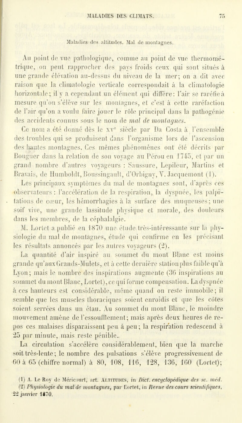 Maladies des altitudes. Mal de montagnes. Au point de vue pathologique, comme au point de vue thermome- trique, ou peut rapprocher des pays froids ceux qui sont situés à une grande élévation au-dessus du niveau de la mer; on a dit avec raison que la climatologie verticale correspondait à la climatologie horizontale; il y a cependant un élément qui diffère: l'air se raréfie à mesure qu'on s'élève sur les montagnes, et c'est à cette raréfaction de l'air qu'on a voulu faire jouer le rôle principal dans la pathogénie des accidents connus sous le nom de mal de montagnes. Ce nom a été donné dès le xve siècle par Da Costa à l'ensemhle des troubles qui se produisent dans l'organisme lors de l'ascension des hautes montagnes. Ces mêmes phénomènes ont été décrits par Bouguer dans la relation de son voyage au Pérou en 1745, et par un grand nombre d'autres voyageurs : Saussure, Lepileur, Mârtins et Bravais, de Ilumboldt, Boussingault, d'Orbigny, V. Jacquemont (1). Les principaux symptômes du mal de montagnes sont, d'après ces observateurs : l'accélération de la respiration, la dyspnée, les palpi- tations de cœur, les hémorrhagies à la surface des muqueuses; une soif vive, une grande lassitude physique et morale, des douleurs dans les membres, de la céphalalgie. M. Lortet a publié en 1870 une étude très-intéressante sur la phy- siologie du mal de montagnes, élude qui confirme en les précisant les résultats annoncés par les autres voyageurs (2). La quantité d'air inspiré au sommet du mont Blanc est moins grande qu'aux Grands-Mulets, et à cette dernière station plus faible qu'à Lyon; mais le nombre des inspirations augmente (36 inspirations au sommet du mont Blanc, Lortet), ce qui forme compensation. La dyspnée à ces hauteurs est considérable, même quand on reste immobile; il semble que les muscles thoraciques soient enroidis et que les côtes soient serrées dans un étau. Au sommet du mont Blanc, le moindre mouvement amène de l'essoufflement; mais après deux heures de re- pos ces malaises disparaissent peu à peu; la respiration redescend à 25 par minute, mais reste pénible. La circulation s'accélère considérablement, bien que la marche soit très-lente; le nombre des pulsations s'élève progressivement de 60 à 65 (chiffre normal) à 80, 108, 116, 128, 136, 160 (Lortet); (1) A. Le Roy de Méricourt, art. Altitudes, in Dict. encyclopédique des se. méd. (2) Physiologie du mal de montagnes, par Lortet, in Revue des cours scientifiques, 22 janvier 1870.