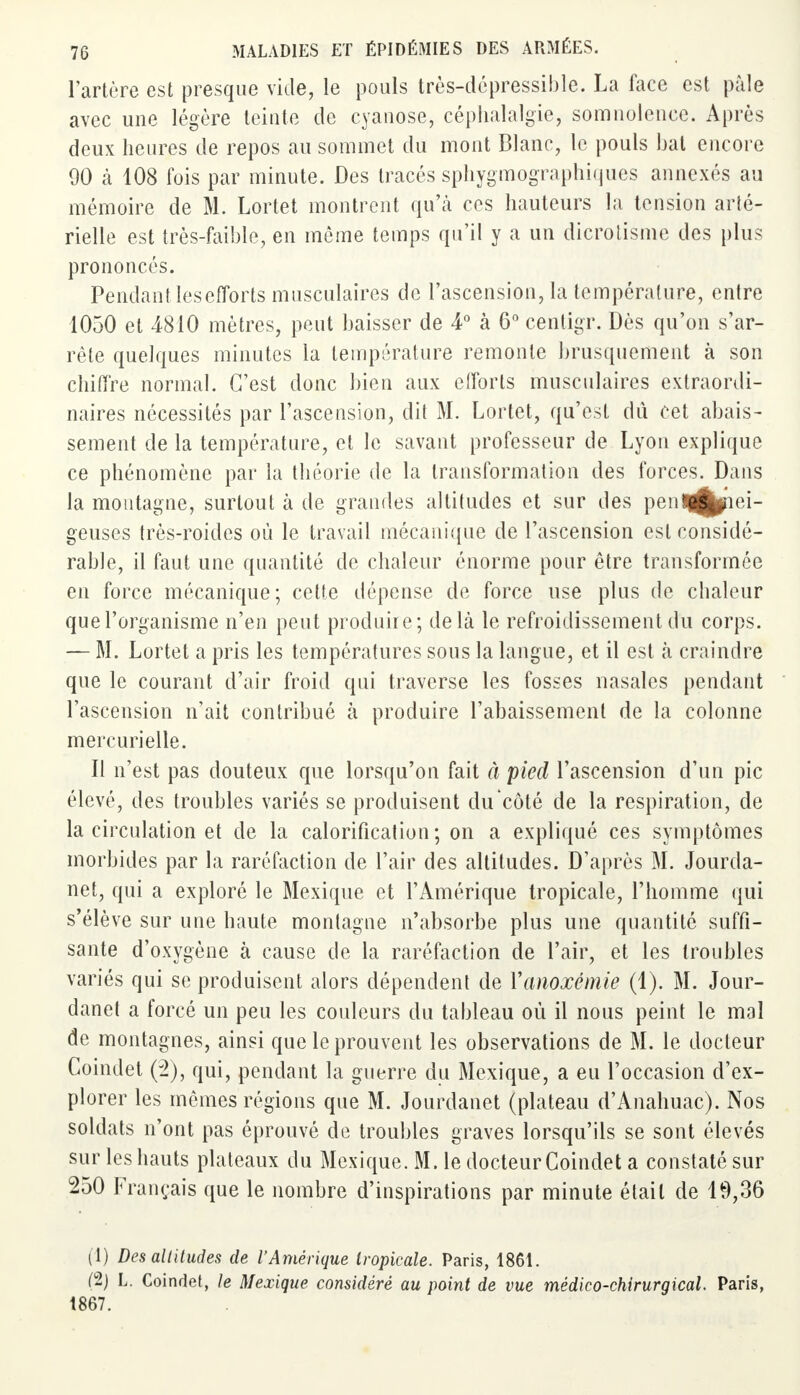 l'artère est presque vide, le pouls très-dépressible. La face est pâle avec une légère teinte de cyanose, céphalalgie, somnolence. Après deux heures de repos au sommet du mont Blanc, le pouls bat encore 90 à 108 fois par minute. Des tracés sphygmographiques annexés au mémoire de M. Lortet montrent qu'à ces hauteurs la tension arté- rielle est très-faible, en même temps qu'il y a un dicrotisme des plus prononcés. Pendant les efforts musculaires de l'ascension, la température, entre 1050 et 4810 mètres, peut haisser de 4° à 6° centigr. Dès qu'on s'ar- rête quelques minutes la température remonte brusquement à son chiffre normal. C'est donc bien aux eiforts musculaires extraordi- naires nécessités par l'ascension, dit M. Lortet, qu'est dû cet abais- sement de la température, et le savant professeur de Lyon explique ce phénomène par la théorie de la transformation des forces. Dans la montagne, surtout à de grandes altitudes et sur des penj^pei- geuses très-roides où le travail mécanique de l'ascension est considé- rable, il faut une quantité de chaleur énorme pour être transformée en force mécanique; cette dépense de force use plus de chaleur quel'organisme n'en peut produire; delà le refroidissement du corps. — M. Lortet a pris les températures sous la langue, et il est à craindre que le courant d'air froid qui traverse les fosses nasales pendant l'ascension n'ait contribué à produire l'abaissement de la colonne mercurielle. Il n'est pas douteux que lorsqu'on fait à pied l'ascension d'un pic élevé, des troubles variés se produisent du côté de la respiration, de la circulation et de la calorification ; on a expliqué ces symptômes morbides par la raréfaction de l'air des altitudes. D'après M. Jourda- net, qui a exploré le Mexique et l'Amérique tropicale, l'homme qui s'élève sur une haute montagne n'absorbe plus une quantité suffi- sante d'oxygène à cause de la raréfaction de l'air, et les troubles variés qui se produisent alors dépendent de Yanoxémie (1). M. Jour- danet a forcé un peu les couleurs du tableau où il nous peint le mal de montagnes, ainsi que le prouvent les observations de M. le docteur Coindet (2), qui, pendant la guerre du Mexique, a eu l'occasion d'ex- plorer les mêmes régions que M. Jourdanet (plateau d'Anahuac). Nos soldats n'ont pas éprouvé de troubles graves lorsqu'ils se sont élevés sur les hauts plateaux du Mexique. M. le docteur Coindet a constaté sur 250 Français que le nombre d'inspirations par minute était de 19,36 (1) Des altitudes de l'Amérique tropicale. Paris, 1861. (2j L. Coindet, le Mexique considéré au point de vue médico-chirurgical. Paris, 1867.