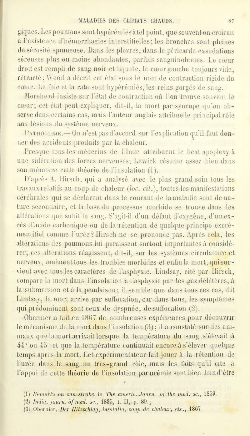 giques. Les poumons sont hypérémiésàtel point, que souvent on croirait à l'existence d'hémorrhagies interstitielles; les bronches sont pleines de sérosité spumeuse. Dans les plèvres, dans le péricarde exsudations séreuses plus ou moins abondantes, parfois sanguinolentes. Le cœur droit est rempli de sang noir et liquide, le cœur gauche toujours vide, rétracté ; Wood a décrit cet état sous le nom de contraction rigide du cœur. Le foie et la rate sont hypérémiés, les reins gorgés de sang. Morehead insiste sur l'état de contraction où l'on trouve souvent le cœur; cet état peut expliquer, dit-il, la mort par syncope qu'on ob- serve dans certains cas, mais l'auteur anglais attribue le principal rôle aux lésions du système nerveux. Pathogénie.— On n'est pas d'accord sur l'explication qu'il faut don- ner des accidents produits par la chaleur. J Presque tous les médecins de l'Inde attribuent le heat apoplexy à uuc sidération des forces nerveuses; Lewick résume assez bien dans son mémoire cette théorie de l'insolation (1). D'après A. Hirsch, qui a analysé avec le plus grand soin tous les travaux relatifs au coup de chaleur (loc. cit.), toutes les manifestations cérébrales qui se déclarent dans le courant de la maladie sont de na- ture secondaire, et la base du processus morbide se trouve dans les altérations que subit le sang. S'agit-il d'un défaut d'oxygène, d'un ex- cès d'acide carbonique ou de la rétention de quelque principe exeré- meniitiel comme l'urée? Hirsch ne se prononce pas. Après cela, les altérations des poumons lui paraissent surtout importantes à considé- rer; ces altérations réagissent, dit-il, sur les systèmes circulatoire et nerveux, amènent tous les troubles morbides et enfin la mort, qui sur- vient avec tous les caractères de l'asphyxie. Lindsay, cité par Hirsch, compare la mort dans l'insolation à l'asphyxie par les gaz délétères, à la submersion et à la pendaison; il semble que dans tous ces cas, dit Lindsay, la mort arrive par suffocation, car dans tous, les symptômes qui prédominent sont ceux de dyspnée, de suffocation (2). Obernier a fait en 1867 de nombreuses expériences pour découvrir le méca&isme de la mort dans l'insolation (3) ; il a constaté sur des ani- maux que la mort arrivait lorsque la température du sang s'élevait à 44° ou 45° et que la température continuait encore à s'élever quelque temps après la mort. Cet expérimentateur fait jouer à la rétention de l'urée dans le sang un très-grand rôle, mais les faits qu'il cite à l'appui de cette théorie de l'insolation parurémie sont bien loind'ètre (1) Remarks cm sun stroke, in The americ. Joum. of ihe med. se., 1859. (2) India, journ. of med. se, 1835, t. II, p. 89.j (3) Obernier, Der Hihschlag, insolatio, coup de chaleur, etc., 1867.