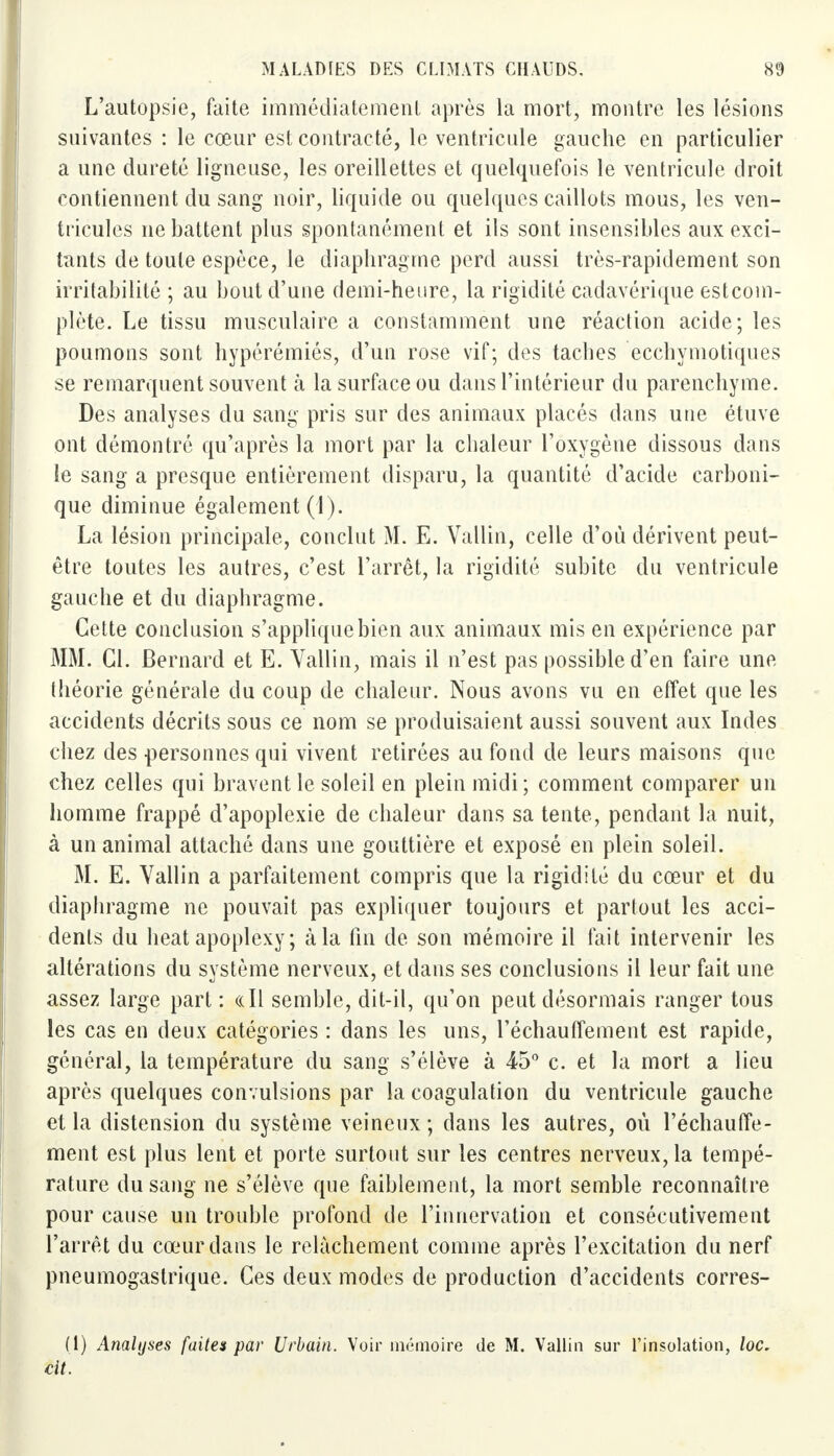 L'autopsie, faîte immédiatement après la mort, montre les lésions suivantes : le cœur est contracté, le ventricule gauche en particulier a une dureté ligneuse, les oreillettes et quelquefois le ventricule droit contiennent du sang noir, liquide ou quelques caillots mous, les ven- tricules ne battent plus spontanément et ils sont insensibles aux exci- tants de toute espèce, le diaphragme perd aussi très-rapidement son irritabilité ; au bout d'une demi-heure, la rigidité cadavérique estcom- plète. Le tissu musculaire a constamment une réaction acide; les poumons sont hypérémiés, d'un rose vif; des taches ecchymotiques se remarquent souvent à la surface ou dans l'intérieur du parenchyme. Des analyses du sang pris sur des animaux placés dans une étuve ont démontré qu'après la mort par la chaleur l'oxygène dissous dans le sang a presque entièrement disparu, la quantité d'acide carboni- que diminue également (1). La lésion principale, conclut M. E. Vallin, celle d'où dérivent peut- être toutes les autres, c'est l'arrêt, la rigidité subite du ventricule gauche et du diaphragme. Cette conclusion s'applique bien aux animaux mis en expérience par MM. Cl. Bernard et E. Vallin, mais il n'est pas possible d'en faire une théorie générale du coup de chaleur. Nous avons vu en effet que les accidents décrits sous ce nom se produisaient aussi souvent aux Indes chez des personnes qui vivent retirées au fond de leurs maisons que chez celles qui bravent le soleil en plein midi; comment comparer un homme frappé d'apoplexie de chaleur dans sa tente, pendant la nuit, à un animal attaché dans une gouttière et exposé en plein soleil. M. E. Vallin a parfaitement compris que la rigidité du cœur et du diaphragme ne pouvait pas expliquer toujours et partout les acci- dents du beat apoplexy ; à la fin de son mémoire il fait intervenir les altérations du système nerveux, et dans ses conclusions il leur fait une assez large part : «Il semble, dit-il, qu'on peut désormais ranger tous les cas en deux catégories : dans les uns, réchauffement est rapide, général, la température du sang s'élève à 45° c. et la mort a lieu après quelques convulsions par la coagulation du ventricule gauche et la distension du système veineux; dans les autres, où réchauffe- ment est plus lent et porte surtout sur les centres nerveux, la tempé- rature du sang ne s'élève que faiblement, la mort semble reconnaître pour cause un trouble profond de l'innervation et consécutivement l'arrêt du cœur dans le relâchement comme après l'excitation du nerf pneumogastrique. Ces deux modes de production d'accidents corres- (1) Analyses faites par Urbain. Voir mémoire de M. Vallin sur l'insolation, loc. cit.