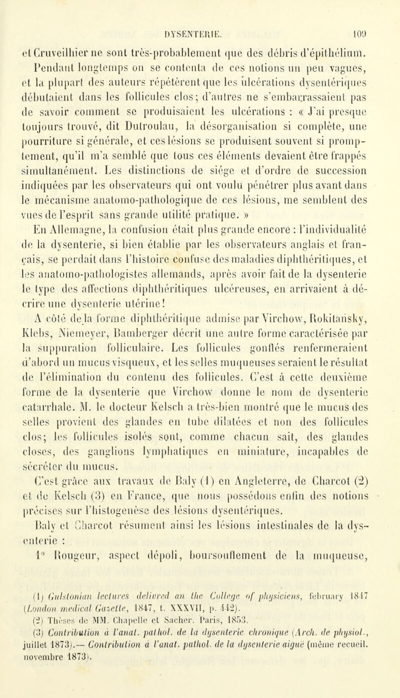 el Cruveilhier ne sont très-probablement que des débris d'épithélinm. Pendant longtemps on se contenta de ces notions un peu vagues, et la plupart des auteurs répétèrent que les ulcérations dysentériques débutaient dans les follicules clos; d'autres ne s'embarrassaient pas de savoir comment se produisaient les ulcérations : « J'ai presque toujours trouvé, dit Dulroulau, la désorganisation si complète, une pourriture si générale, et ces lésions se produisent souvent si promp- tement, qu'il m'a semblé que tous ces éléments devaient être frappés simultanément. Les distinctions de siège et d'ordre de succession indiquées par les observateurs qui ont voulu pénétrer plus avant dans le mécanisme anatomo-pathologiquc de ces lésions, me semblent des vues de l'esprit sans grande utilité pratique. » En Allemagne, la confusion était plus grande encore : l'individualité de la dysenterie, si bien établie par les observateurs anglais et fran- çais, se perdait dans l'histoire confuse des maladies diphthéritiques, et les anatomo-pathologistes allemands, après avoir fait de la dysenterie le type des affections diphthéritiques ulcéreuses, en arrivaient à dé- crire une dysenlerie utérine! À côté de la forme djphtliéritique admise par Vircbow, Rokitarisky, Klebs, Nicmeyer, Bamberger décrit une autre forme caractérisée par la suppuration folliculaire. Les follicules gonllés renfermeraient d'abord un mucus visqueux, et les selles muqueuses seraient le résultat de l'élimination du contenu des follicules. C'est cà cette deuxième forme de la dysenterie que Vircbow donne le nom de dysenterie catarrhale. M. le docteur Kelsch a très-bien montré que le mucus des selles provient des glandes en tube dilatées et non des follicules clos; les follicules isolés sont, comme chacun sait, des glandes closes, des ganglions lymphatiques en miniature, incapables de sécréter du mucus. C'est grâce aux travaux de Baly (1) en Angleterre, de Charcot (2) et de Kelsch (3) en France, que nous possédons enlin des notions précises sur l'histogenèse des lésions dysentériques. Baly et Charcot résument ainsi les lésions intestinales de la dys- enterie : 1° Bougeur, aspect dépoli, boursouflement de la muqueuse, (1) Guhtonian lectures delivred an the Collège of physiciens, l'ebruary 1847 [London médical Gazette, 1847, t. XXXVII, {>. 442). (il) Thèses de MM. Chapelle et Sacher. Paris, 1853. (3) Contribution à Vanat. pathol. de la dysenterie chronique (Arch. de physiol., juillet 1873).— Contribution à Vanat. pathol. de la dysenterie aiguë (môme recueil, novembre 1873).