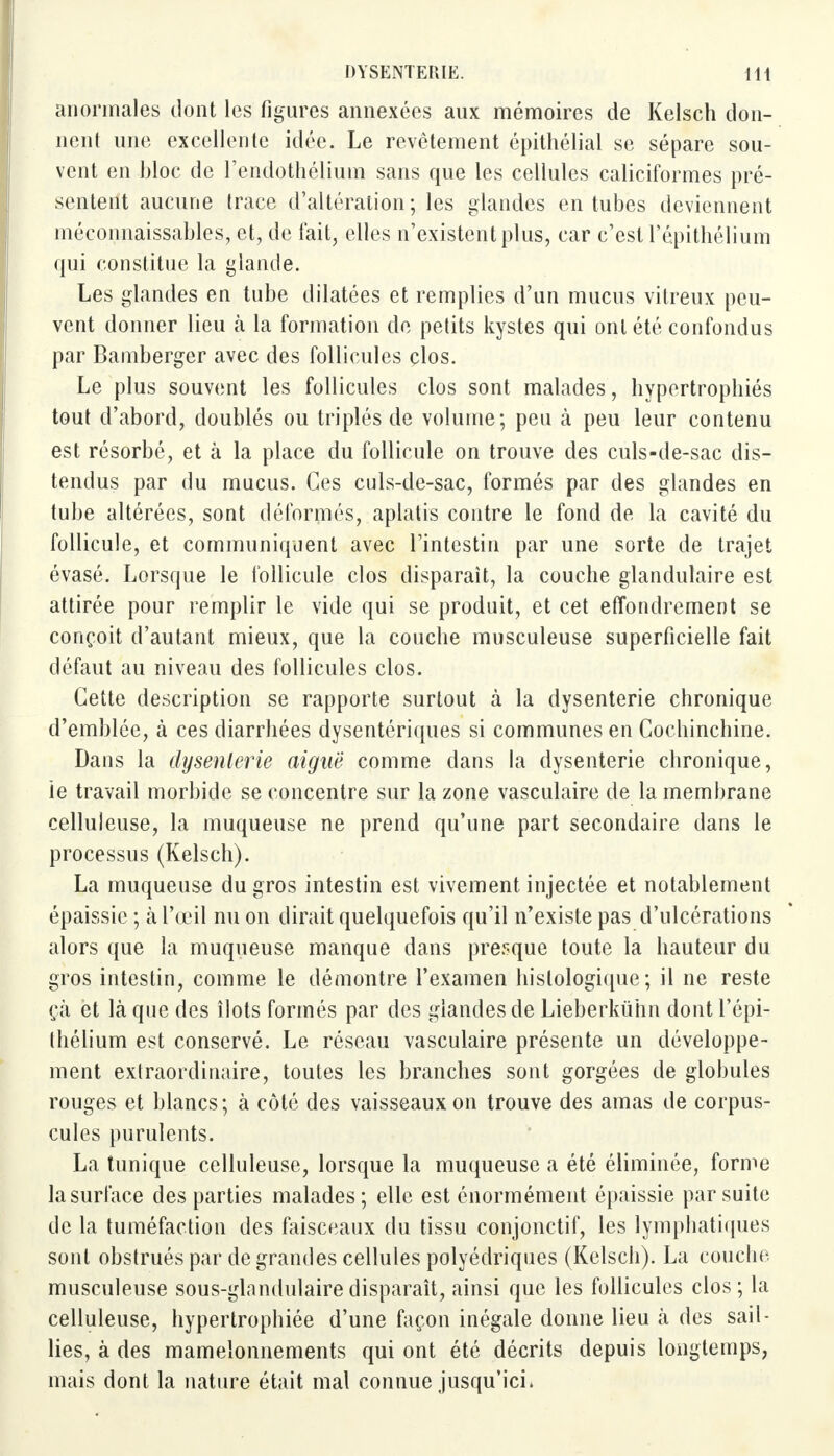 anormales dont les figures annexées aux mémoires de Kelsch don- nent une excellente idée. Le revêtement épithélial se sépare sou- vent en bloc de l'endothélium sans que les cellules caliciformes pré- sentent aucune (race d'altération; les glandes en tubes deviennent méconnaissables, et, de fait, elles n'existent plus, car c'estTépithélium qui constitue la glande. Les glandes en tube dilatées et remplies d'un mucus vitreux peu- vent donner lieu à la formation de petits kystes qui ont été confondus par Bamberger avec des follicules clos. Le plus souvent les follicules clos sont malades, hypertrophiés tout d'abord, doublés ou triplés de volume; peu à peu leur contenu est résorbé, et à la place du follicule on trouve des culs-de-sac dis- tendus par du mucus. Ces culs-de-sac, formés par des glandes en tube altérées, sont déformés, aplatis contre le fond de la cavité du follicule, et communiquent avec l'intestin par une sorte de trajet évasé. Lorsque le follicule clos disparaît, la couche glandulaire est attirée pour remplir le vide qui se produit, et cet effondrement se conçoit d'autant mieux, que la couche musculeuse superficielle fait défaut au niveau des follicules clos. Cette description se rapporte surtout à la dysenterie chronique d'emblée, à ces diarrhées dysentériques si communes en Cochinchine. Dans la dysenterie aiguë comme dans la dysenterie chronique, ie travail morbide se concentre sur la zone vasculaire de la membrane celluleuse, la muqueuse ne prend qu'une part secondaire dans le processus (Kelsch). La muqueuse du gros intestin est vivement injectée et notablement épaissie ; à l'œil nu on dirait quelquefois qu'il n'existe pas d'ulcérations alors que la muqueuse manque dans presque toute la hauteur du gros intestin, comme le démontre l'examen hislologique ; il ne reste çà et là que des îlots formés par des glandes de Lieberkûhn dont l'épi- thélium est conservé. Le réseau vasculaire présente un développe- ment extraordinaire, toutes les branches sont gorgées de globules rouges et blancs; à côté des vaisseaux on trouve des amas de corpus- cules purulents. La tunique celluleuse, lorsque la muqueuse a été éliminée, forme la surface des parties malades; elle est énormément épaissie par suite de la tuméfaction des faisceaux du tissu conjonctif, les lymphatiques sont obstrués par de grandes cellules polyédriques (Kelsch). La couche musculeuse sous-glandulaire disparaît, ainsi que les follicules clos; la celluleuse, hypertrophiée d'une façon inégale donne lieu k des sail- lies, à des mamelonnements qui ont été décrits depuis longtemps, mais dont la nature était mal connue jusqu'ici,