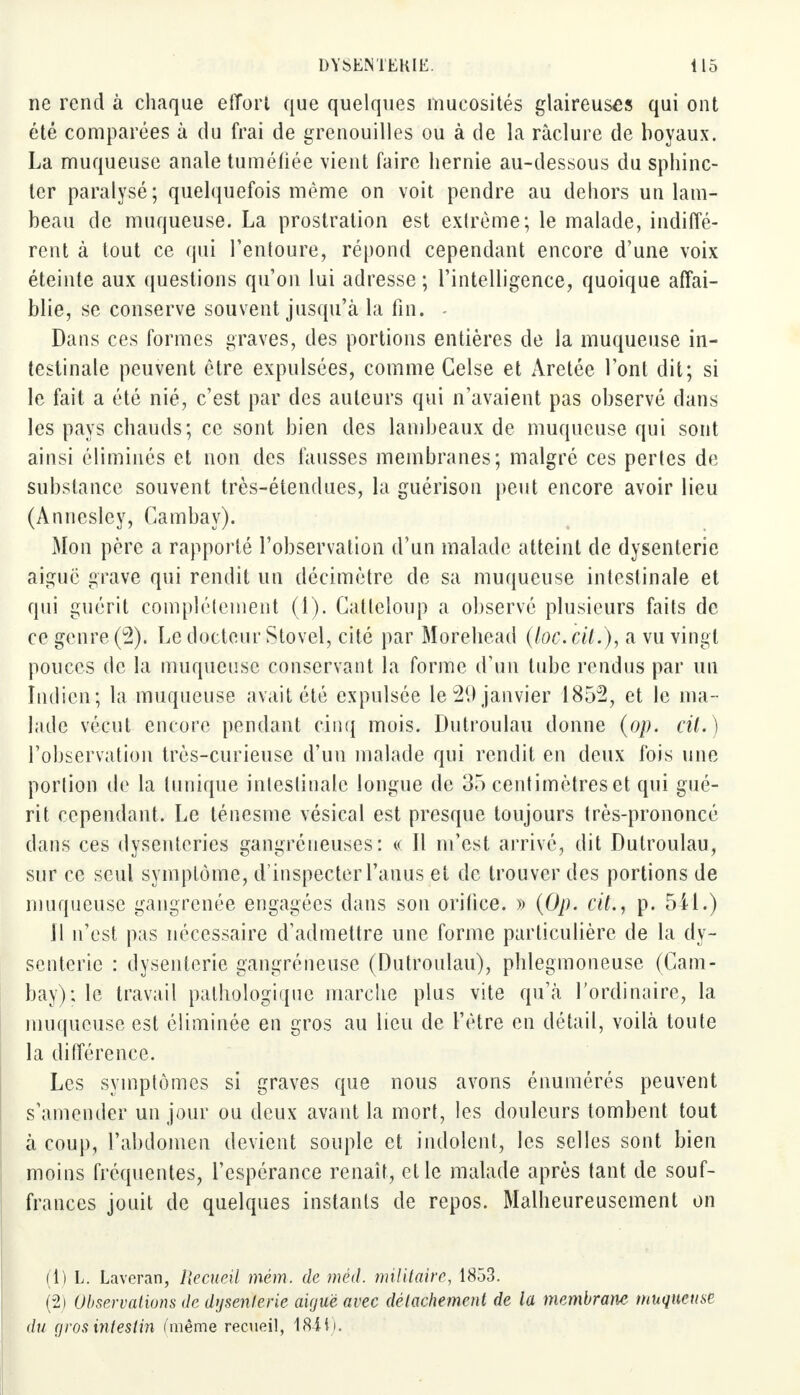 ne rend à chaque effort que quelques mucosités glaireuses qui ont été comparées à du frai de grenouilles ou à de la raclure de boyaux. La muqueuse anale tuméfiée vient faire hernie au-dessous du sphinc- ter paralysé; quelquefois même on voit pendre au dehors un lam- beau de muqueuse. La prostration est extrême; le malade, indiffé- rent à tout ce qui l'entoure, répond cependant encore d'une voix éteinte aux questions qu'on lui adresse ; l'intelligence, quoique affai- blie, se conserve souvent jusqu'à la fin. - Dans ces formes graves, des portions entières de la muqueuse in- testinale peuvent être expulsées, comme Celse et Àretée l'ont dit; si le fait a été nié, c'est par des auteurs qui n'avaient pas observé dans les pays chauds; ce sont bien des lambeaux de muqueuse qui sont ainsi éliminés et non des fausses membranes; malgré ces pertes de substance souvent très-étendues, la guérison peut encore avoir lieu (Annesley, Cambay). Mon père a rapporté l'observation d'un malade atteint de dysenterie aiguë grave qui rendit un décimètre de sa muqueuse intestinale et qui guérit complètement (1). Catteloup a observé plusieurs faits de ce genre (2). Le docteur Stovel, cité par Morehead (loc. cil.), a vu vingt pouces de la muqueuse conservant la forme d'un tube rendus par un Indien; la muqueuse avait été expulsée le 21) janvier 1852, et le ma- lade vécut encore pendant cinq mois. Dutroulau donne (op. cil. ) l'observation très-curieuse d'un malade qui rendit en deux fois une portion de la tunique intestinale longue de 35 centimètres et qui gué- rit cependant. Le ténesme vésical est presque toujours très-prononcé dans ces dysenteries gangréueuses : « Il m'est arrivé, dit Dutroulau, sur ce seul symptôme, d'inspecter l'anus et de trouver des portions de muqueuse gangrenée engagées dans son orifice. » (Op. cit., p. 5il.) Il n'est pas nécessaire d'admettre une forme particulière de la dy- senterie : dysenterie gangréneuse (Dutroulau), phlegmoneuse (Cam- bay); le travail pathologique marche plus vite qu'à l'ordinaire, la muqueuse est éliminée en gros au lieu de l'être en détail, voilà toute la différence. Les symptômes si graves que nous avons énumérés peuvent s'amender un jour ou deux avant la mort, les douleurs tombent tout à coup, l'abdomen devient souple et indolent, les selles sont bien moins fréquentes, l'espérance renaît, et le malade après tant de souf- frances jouit de quelques instants de repos. Malheureusement on (1) L. Laveran, Hecueil mém. de méd. militaire, 1853. (2) Observations de dysenterie aiguë avec détachement de la membrane muqueuse du gros intestin (même recueil, 18-iti.