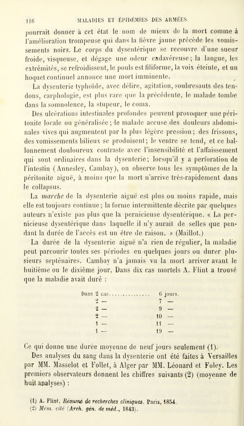 pourrait donner à cet état le nom de mieux de la mort comme à l'amélioration trompeuse qui dans la lièvre jaune précède les vomis- sements noirs. Le corps du dysentérique se recouvre d'une sueur froide, visqueuse, et dégage une odeur cadavéreuse; la langue, les extrémités, se refroidissent, le pouls est filiforme, la voix éteinte, et un hoquet continuel annonce une mort imminente. La dysenterie typhoïde, avec délire, agitation, soubresauts des ten- dons, carphologie, est plus rare que la précédente, le malade tombe dans la somnolence, la stupeur, le coma. Des ulcérations intestinales profondes peuvent provoquer une péri- tonite locale ou généralisée ; le malade accuse des douleurs abdomi- nales vives qui augmentent par la plus légère pression; des frissons, des vomissements bilieux se produisent; le ventre se tend, et ce bal- lonnement douloureux contraste avec l'insensibilité et l'affaissement qui sont ordinaires dans la dysenterie; lorsqu'il y a perforation de l'intestin (Annesley, Cambay), on observe tous les symptômes de la péritonite aiguë, à moins que la mort n'arrive très-rapidement dans le collapsus. La marche de la dysenterie aiguë est plus ou moins rapide, mais elle est toujours continue; la forme intermittente décrite par quelques auteurs n'existe pas plus que la pernicieuse dysentérique. « La per- nicieuse dysentérique dans laquelle il n'y aurait de selles que pen- dant la durée de l'accès est un être de raison. » (Maillot.) La durée de la dysenterie aiguë n'a rien de régulier, la maladie peut parcourir toutes ses périodes en quelques jours ou durer plu- sieurs septénaires. Cambay n'a jamais vu la mort arriver avant le huitième ou le dixième jour. Dans dix cas mortels A. Flint a trouvé que la maladie avait duré : Dans 2 cas 6 jours. 2 — 7 — 2 — 9 - 2 — 10 — 1 — 11 — 1 — 19 — Ce qui donne une durée moyenne de neuf jours seulement (1). Des analyses du sang dans la dysenterie ont été faites à Versailles par MM. Masselot et Follet, à Alger par MM. Léonard et Foley. Les premiers observateurs donnent les chiffres suivants (2) (moyenne de huit analyses) : (1) A. Flint, Résumé de recherches cliniques. Paris, 1854. (2) Mém. cité (Arch. gén. deméd., 1843).