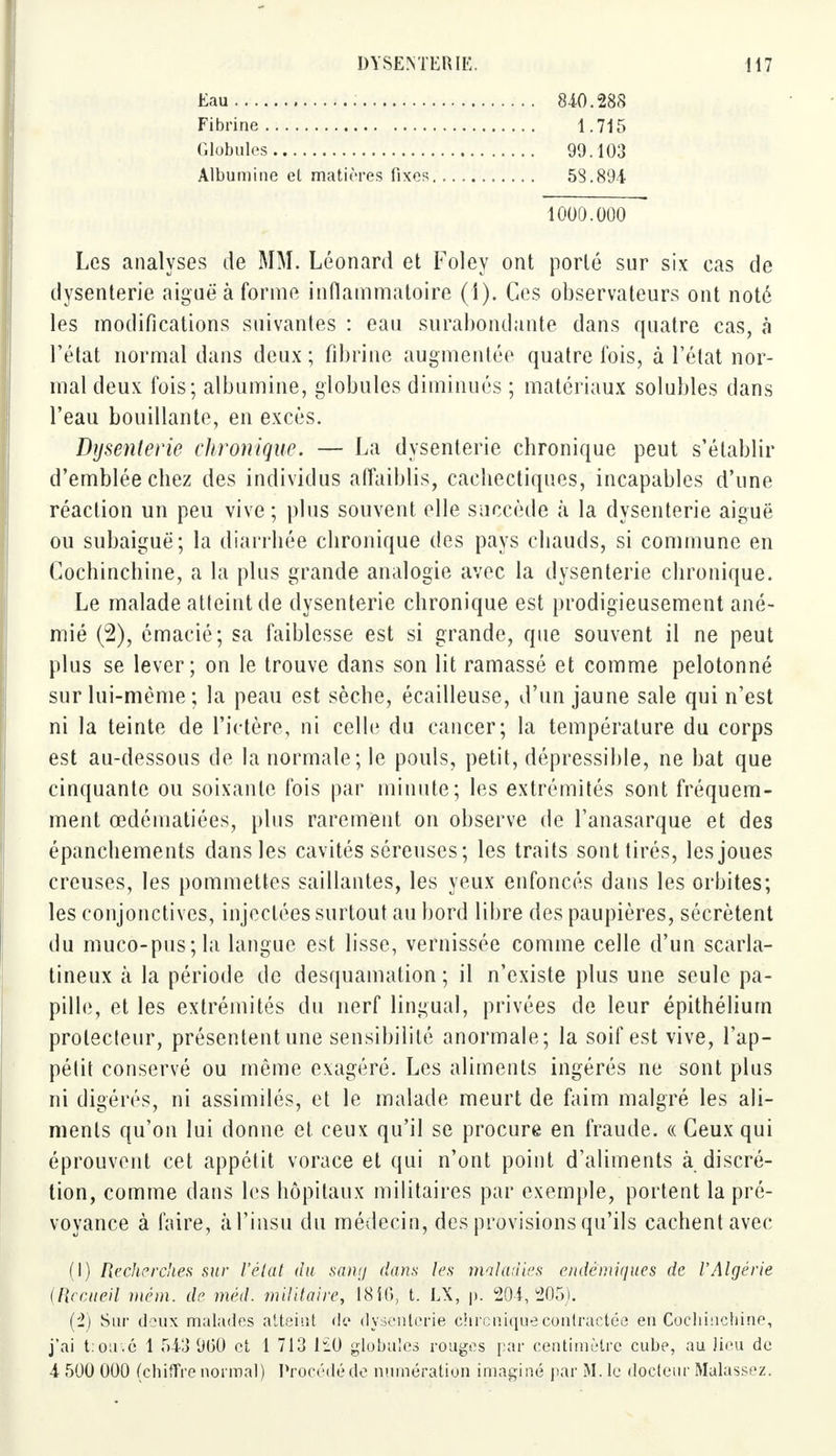 Eau Fibrine Globules Albumine et matières fixes 840.288 1.715 99.103 53.894 1000.000 Les analyses de MM. Léonard et Foley ont porté sur six cas de dysenterie aiguë à forme inflammatoire (1). Ces observateurs ont noté les modifications suivantes : eau surabondante dans quatre cas, à l'état normal dans deux ; fibrine augmentée quatre fois, à l'état nor- mal deux fois; albumine, globules diminués ; matériaux solubles dans l'eau bouillante, en excès. Dysenterie chronique. — La dysenterie chronique peut s'établir d'emblée chez des individus affaiblis, cachectiques, incapables d'une réaction un peu vive ; plus souvent elle succède à la dysenterie aiguë ou subaiguë; la diarrhée chronique des pays chauds, si commune en Cochinchine, a la plus grande analogie avec la dysenterie chronique. Le malade atteint de dysenterie chronique est prodigieusement ané- mié (2), émacié; sa faiblesse est si grande, que souvent il ne peut plus se lever; on le trouve dans son lit ramassé et comme pelotonné sur lui-même; la peau est sèche, écailleuse, d'un jaune sale qui n'est ni la teinte de l'ictère, ni celle du cancer; la température du corps est au-dessous de la normale; le pouls, petit, dépressible, ne bat que cinquante ou soixante fois par minute; les extrémités sont fréquem- ment œdématiées, plus rarement on observe de l'anasarque et des épanchements dans les cavités séreuses; les traits sont tirés, les joues creuses, les pommettes saillantes, les yeux enfoncés dans les orbites; les conjonctives, injectées surtout au bord libre des paupières, sécrètent du muco-pus;la langue est lisse, vernissée comme celle d'un scarla- tineux à la période de desquamation; il n'existe plus une seule pa- pille, et les extrémités du nerf lingual, privées de leur épithélium prolecteur, présentent une sensibilité anormale; la soif est vive, l'ap- pétit conservé ou même exagéré. Les aliments ingérés ne sont plus ni digérés, ni assimilés, et le malade meurt de faim malgré les ali- ments qu'on lui donne et ceux qu'il se procure en fraude. « Ceux qui éprouvent cet appétit vorace et qui n'ont point d'aliments à discré- tion, comme dans les hôpitaux militaires par exemple, portent la pré- voyance à faire, àl'insu du médecin, des provisions qu'ils cachent avec (I) Recherches sur l'état du sang dans les maladies endémiques de VAlgérie (Recueil mém. de méd. militaire, 1810, t. LX, p. 204,205). (i) Sur deux malades atteint de dysenterie chronique contractée en Cochinchine, j'ai t:ouvc 1 543 960 et 1 713 iïi) globules rouges par centimètre cube, au J.ieu de 4 500 000 (chiffre normal) Procédé de numération imaginé par M. le docteur Malassez.