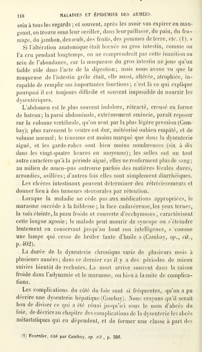 soin à tous les regards ; et souvent, après les avoir vus expirer en man- geant, on trouve sous leur oreiller, dans leur paillasse, du pain, du fro- mage, du jambon, des œufs, des fruits, des pommes de terre, etc. (1). » Si l'altération anatomique était bornée au gros intestin, comme on Ta cru pendant longtemps, on ne comprendrait pas celle inanition au sein de l'abondance, car la muqueuse du gros intestin ne joue qu'un faible rôle dans l'acte de la digestion; mais nous avons vu (pie la muqueuse de l'intestin grêle était, elle aussi, altérée, atrophiée, in- capable de remplir ses importantes fonctions; c'est là ce qui explique pourquoi il est toujours difficile et souvent impossible de nourrir les dysentériques. L'abdomen est le plus souvent indolore, rétracté, creusé en forme de bateau; la paroi abdominale, extrêmement amincie, paraît reposer sur la colonne vertébrale, qu'on sent par la plus légère pression (Gam- bay); plus rarement le ventre est dur, météorisé oubien empâté, et de volume normal; le ténesme est moins marqué que dans la dysenterie aiguë, et les garde-robes sont bien moins nombreuses (six à dix dans les vingt-quatre heures en moyenne); les selles ont un tout autre caractère qu'à la période aiguè, elles ne renferment plus de sang; au milieu de muco-pus ontrouve parfois des matières fécales dures, arrondies, ovillées; d'autres fois elles sont simplement diarrhéiques. Les ulcères intestinaux peuvent déterminer des rétrécissements et donner lieu à des tumeurs stercorales par rétention. Lorsque la maladie ne cède pas aux médications appropriées, le marasme succède à la faiblesse ; la face cadavéreuse, les yeux ternes, la voix éteinte, la peau froide et couverte d'ecchymoses, caractérisent cette longue agonie; le malade peut mourir de syncope ou s'éteindre lentement en conservant jusqu'au bout son intelligence, « comme une lampe qui cesse de brûler faute d'huile » (Cambav, op., cit., p. 402). La durée de la dysenterie chronique varie de plusieurs mois à plusieurs années; dans ce dernier cas il y a des périodes de mieux suivies bientôt de rechutes. La mort, arrive souvent dans la saison froide dans l'adynamie et le marasme, oubien à la suite de complica- tions. Les complications du côté du foie sont si fréquentes, qu'on a pu décrire une dysenterie hépatique (Cambay). Nous croyons qu'il serait bon de diviser ce qui a été réuni jusqu'ici sous le nom d'abcès du foie, de décrire au chapitre des complications de la dysenterie les abcès métastatiques qui en dépendent, et de former une classe à part des