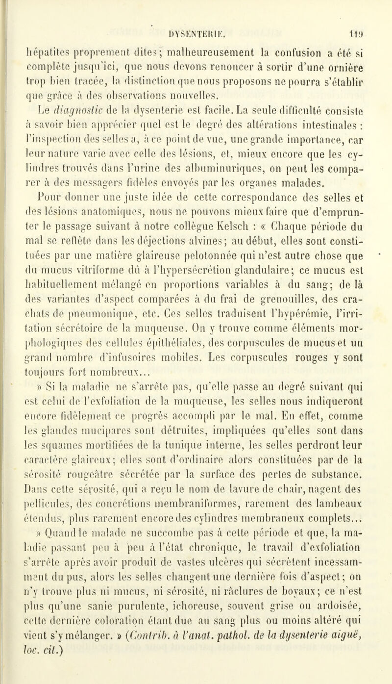 hépatites proprement dites; malheureusement la confusion a été si complète jusqu'ici, que nous devons renoncer à sortir d'une ornière trop bien tracée, la distinction que nous proposons ne pourra s'établir que grâce à des observations nouvelles. Le diagnostic de la dysenterie est facile. La seule difficulté consiste à savoir bien apprécier quel est le degré des altérations intestinales : l'inspection des selles a, à ce point de vue, une grande importance, car leur nature varie avec celle des lésions, et, mieux encore que les cy- lindres trouvés dans l'urine des alhuminuriques, on peut les compa- rer à des messagers fidèles envoyés par les organes malades. Pour donner une juste idée de cette correspondance des selles et des lésions anatomiques, nous ne pouvons mieux faire que d'emprun- ter le passage suivant à notre collègue Kelsch : « Chaque période du mal se reflète dans les déjections alvines; au début, elles sont consti- tuées par une matière glaireuse pelotonnée qui n'est autre chose que du mucus vitriforme dû à l'hypersécrétion glandulaire; ce mucus est habituellement mélangé en proportions variables à du sang; de là des variantes d'aspect comparées à du frai de grenouilles, des cra- chats de pneumonique, etc. Ces selles traduisent l'hypérémie, l'irri- tation sécrétoire de la muqueuse. On y trouve comme éléments mor- phologiques des cellules épithéliales, des corpuscules de mucus et un grand nombre d'infusoires mobiles. Les corpuscules rouges y sont toujours fort nombreux... ï> Si la maladie ne s'arrête pas, qu'elle passe au degré suivant qui est celui de l'exfoliation de la muqueuse, les selles nous indiqueront encore fidèlement ce progrès accompli par le mal. En effet, comme les glandes mucipares sont détruites, impliquées qu'elles sont dans les squames mortifiées de la tunique interne, les selles perdront leur caractère glaireux; elles sont d'ordinaire alors constituées par de la sérosité rougeàtre sécrétée par la surface des pertes de substance. Dans cette sérosité, qui a reçu le nom de lavure de chair, nagent des pellicules, des concrétions membraniformes, rarement des lambeaux étendus, plus rarement encore des cylindres membraneux complets... » Quand le malade ne succombe pas à cette période et que, la ma- ladie passant peu à peu à l'étal chronique, le travail d'exfoliation s'arrête après avoir produit de vastes ulcères qui sécrètent incessam- ment du pus, alors les selles changent une dernière fois d'aspect; on n'y trouve plus ni mucus, ni sérosité, ni raclures de boyaux; ce n'est plus qu'une sanie purulente, ichoreuse, souvent grise ou ardoisée, celte dernière coloration étant due au sang plus ou moins altéré qui vient s'y mélanger. » (Contrit, ù l'anal, pathol de la dysenterie aiguë, loc. cit.)