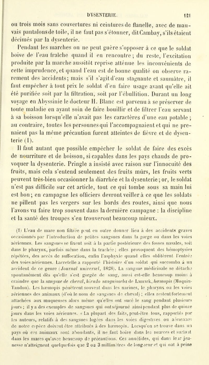 oii trois mois sans couvertures ni ceintures de flanelle, avec de mau- vais pantalons de toile, il ne faut pas s'étonner, ditCambay, s'ils étaient décimés par la dysenterie. Pendant les marches on ne peut guère s'opposer à ce que le soldat boive de l'eau fraîche quand il en rencontre ; du reste, l'excitation produite par la marche aussitôt reprise atténue les inconvénients de celte imprudence, et quand l'eau est de bonne qualité on observe ra- rement des accidents; mais s'il s'agit d'eau stagnante et saumàtre, il faut empêcher à tout prix le soldat d'en faire usage avant qu'elle ait élé purifiée soit par la filtration, soit par l'ébullition. Durant un long voyage en Abyssinie le docteur IL Blanc est parvenu à se préserver de toute maladie en ayant soin de faire bouillir et de filtrer l'eau servant à sa boisson lorsqu'elle n'avait pas les caractères d'une eau potable ; au contraire, toutes les personnes qui raccompagnaient et qui ne pre- naient pas la même précaution furent atteintes de fièvre et de dysen- terie (1). Il faut autant que possible empêcher le soldat de faire des excès de nourriture et de boisson, si capables dans les pays chauds de pro- voquer la dysenterie. Pringle a insisté avec raison sur l'innocuité des fruits, mais cela s'entend seulement des fruits mûrs, les fruits verts peuvent très-bien occasionner la diarrhée et la dysenterie ; or, le soldat n'est pas difficile sur cet article, tout ce qui tombe sous sa main lui est bon; en campagne les officiers devront veiller à ce que les soldats ne pillent pas les vergers sur les bords des routes, ainsi que nous l'avons vu faire trop souvent dans la dernière campagne : la discipline et la santé des troupes s'en trouveront beaucoup mieux. (1) L'eau de mare non filtrée peut en outre donner lieu à des accidents graves occasionnés par l'introduction de petites sangsues dans la gorge ou dans les voies aériennes. Les sangsues se fixent soit à la partie postérieure dos fosses nasales, soit clans le pharynx, parfois même dans la trachée; elles provoquent des hémoplysies répétées, des accès de suffocation, enfin l'asphyxie quand elles oblitèrent l'entrée des voies aériennes. Lacretelle a rapporté l'histoire d'un soldat qui succomba à un accident de ce genre (Journal universel, 1828). La sangsue médicinale se détache spontanément dès qu'elle s'est gorgée de sang, aussi est-elle beaucoup moins à craindre que la sangsue de cheval,kirudo sanguisorba de Lamark, kœmopis (Moquin- ïandon). Les haemopis pénètrent souvent dans les narines, le pharynx on les voies aériennes des animaux (d'où le nom de sangsues de cheval) ; elles restent fortement attachées aux muqueuses alors môme qu'elles ont sucé le sang pendant plusieurs jours; il y a des exemples de sangsues qui ont séjourné ainsipendant plus de quinze jours dans les voies aériennes. « La plupart des faits, peut-être tous, rapportés par les auteurs, relatifs à des sangsues logées dans les voies digestives ou aériennes de notre espèce doivent être attribués à des haemopis. Lorsqu'on se trouve dans un pays où ces animaux sont abondants, il ne faut boire dans les sources et surtout dans les mares qu'avec beaucoup de précautions. Ces annélides, qui dans Icar jeu- nesse n'atteignent quelquefois que 2 ou 3 millimètres de longueur et qui ont à peine