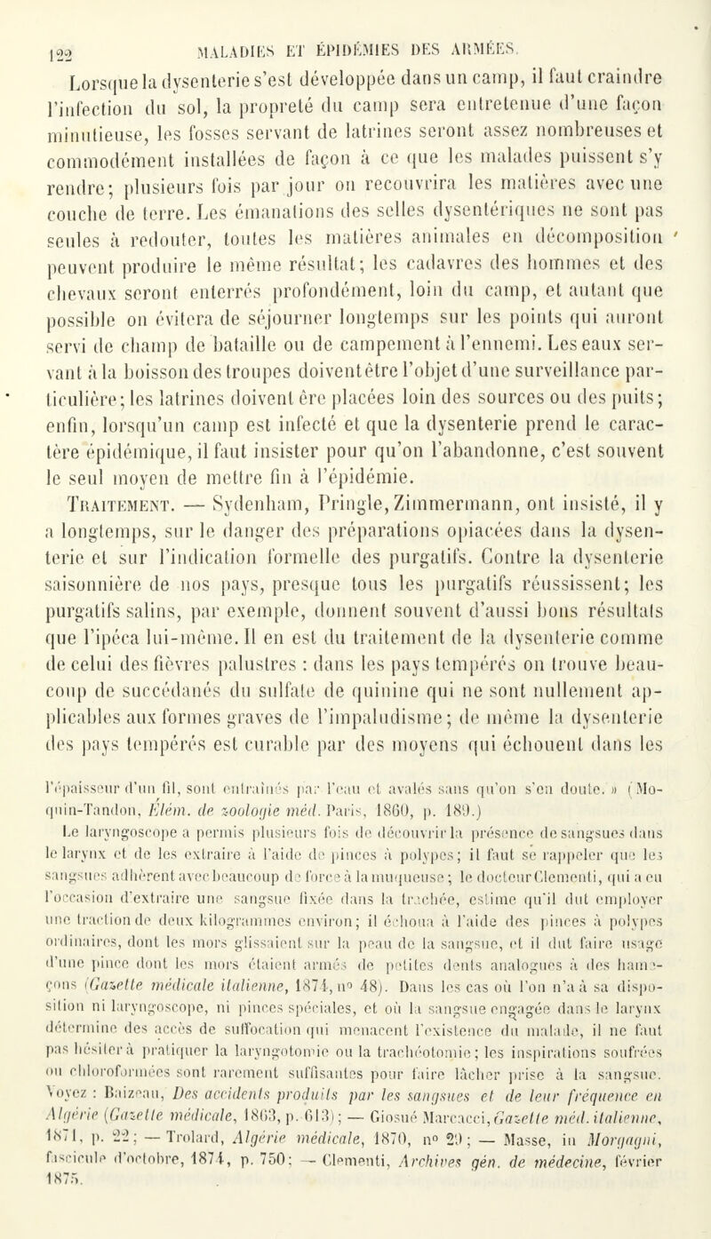 Lorsque la dysenterie s'est développée dans un camp, il faut craindre l'infection du sol, la propreté du camp sera entretenue d'une façon minutieuse, les fosses servant de latrines seront assez nombreuses et commodément installées de façon à ce que les malades puissent s'y rendre; plusieurs fois par jour ou recouvrira les matières avec une couche de terre. Les émanations des selles dysentériques ne sont pas seules à redouter, tontes les matières animales en décomposition ' peuvent produire le même résultat; les cadavres des hommes et des chevaux seront enterrés profondément, loin du camp, et autant que possible on évitera de séjourner longtemps sur les points qui auront servi de champ de bataille ou de campement à l'ennemi. Les eaux ser- vant «à la boisson des troupes doivent être l'objet d'une surveillance par- ticulière; les latrines doivent ère placées loin des sources ou des puits; enfin, lorsqu'un camp est infecté et que la dysenterie prend le carac- tère épidémique, il faut insister pour qu'on l'abandonne, c'est souvent le seul moyen de mettre fin à l'épidémie. Traitement. — Sydenham, Pringle, Zimmermann, ont insisté, il y a longtemps, sur le danger des préparations opiacées dans la dysen- terie et sur l'indication formelle des purgatifs. Contre la dysenterie saisonnière de nos pays, presque tous les purgatifs réussissent; les purgatifs salins, par exemple, donnent souvent d'aussi bons résultais que l'ipéca lui-même. Il en est du traitement de la dysenterie comme de celui des fièvres palustres : dans les pays tempérés on trouve beau- coup de succédanés du sulfate de quinine qui ne sont nullement ap- plicables aux formes graves de l'impaludisme ; de même la dysenterie des pays tempérés est curable par des moyens qui échouent dans les l'épaisseur d'un fil, sont entraînés par l'eau et avalés sans qu'on s'en doute. » (Mo- quin-Tandon, Elèm. de zoologie mécl. Paris 1800, p. 189.) Le laryngoscope a permis plusieurs fois de découvrir la présence de sangsues dans le larynx et de les extraire à l'aide de pinces à polypes; il faut se rappeler que le; sangsues adhèrent avec beaucoup de force à la muqueuse; le doctcurClementi, qui a en l'occasion d'extraire une sangsue fixée dans la trachée, estime qu'il dut employer une traction de deux kilogrammes environ; il échoua à l'aide des pinces à polypes ordinaires, dont les mors glissaient sur la peau de la sangsue, et il dut faire usage d'une pince dont les mors étaient armés de petites dénis analogues à des hame- çons (Gazette médicale italienne, 1874, ii<> 48). Dans les cas où l'on n'a à sa dispo- sition ni laryngoscope, ni pinces spéciales, et où la sangsue engagée dans le larynx détermine des accès de suffocation qui menacent l'existence du malade, il ne tant pas hésiter à pratiquer la laryngotomie ou la trachéotomie; les inspirations soufrées on chloroformées sont rarement suffisantes pour faire lâcher prise à la sangsue. Voyez : Baizeau, Des accidents produits par les sangsues et de leur fréquence en Algérie (Gazette médicale, 1863, p. 61.3); — Giosué Marcacci,tee£te méd.italienne, 1871, p. 22; — Trolard, Algérie médicale, 1870, n° 29; — Masse, in M or gag ni, fascicule d'octobre, 1871, p. 750; — Clementi, Archives gén. de médecine, février 1875.