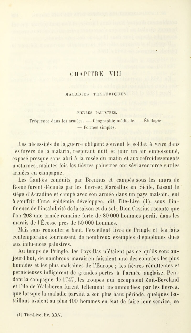 MALADIES TELLURIQUES. FIÈVRES PALUSTRES. Fréquence dans les armées. — Géographie médicale. — Éliologie. — Formes simples. Les nécessités de la guerre obligent souvent le soldat à vivre dans les foyers de la malaria, respirant nuit et jour un air empoisonné, exposé presque sans abri à la rosée du matin et aux refroidissements nocturnes; maintes fois les fièvres palustres ont sévi avec force sur les armées en campagne. Les Gaulois conduits par Brennus et campés sous les murs de Rome furent décimés par les fièvres; Marcellus en Sicile, faisant le siège d'Acradine et campé avec son armée dans un pays malsain, eut à souffrir d'une épidémie développée, dit Tite-Live (1), sous l'in- fluence de l'insalubrité de la saison et du sol ; Dion Cassius raconte que l'an 208 une armée romaine forte de 80 000 hommes perdit dans les marais de l'Écosse près de 50 000 hommes. Mais sans remonter si haut, l'excellent livre de Pringle et les faits contemporains fournissent de nombreux exemples d'épidémies dues aux influences palustres. Au temps de Pringle, les Pays-Bas n'étaient pas ce qu'ils sont au- jourd'hui, de nombreux marais en faisaient une des contrées les plus humides et les plus malsaines de l'Europe; les fièvres rémittentes et pernicieuses infligèrent de grandes pertes à l'armée anglaise. Pen- dant la campagne de 1747, les troupes qui occupaient Zuit-Beveland et l'île de Walcheren furent tellement incommodées par les fièvres, que lorsque la maladie parvint à son plus haut période, quelques ba- taillons avaient au plus 100 hommes en état de faire îeur service, ce (t) Titc-Live, liv. XXV.