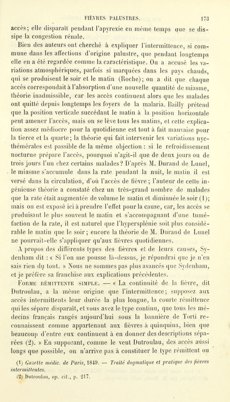 accès; elle disparaît pendant l'apyrexie en même temps que se dis- sipe la congestion rénale. Bien des auteurs ont cherché à expliquer l'intermittence, si com- mune dans les affections d'origine palustre, que pendant longtemps elle en a été regardée comme la caractéristique. On a accusé les va- riations atmosphériques, parfois si marquées dans les pays chauds, qui se produisent le soir et le matin (Roche); on a dit que chaque accès correspondait a l'absorption d'une nouvelle quantité de miasme, théorie inadmissible, car les accès continuent alors que les malades ont quitté depuis longtemps les foyers de la malaria. Bailly prétend que la position verticale succédant le matin à la position horizontale peut amener l'accès, mais on se lève tous les matins, et cette explica- tion assez médiocre pour la quotidienne est tout à fait mauvaise pour la tierce et la quarte; la théorie qui fait intervenir les variations nyc- thémérales est passible de la même objection : si le refroidissement nocturne prépare l'accès, pourquoi n'agit-il que de deux jours ou de trois jours l'un chez certains malades? D'après M. Durand de Lunel, le miasme s'accumule dans la rate pendant la nuit, le malin il est versé dans la circulation, d'où l'accès de fièvre ; l'auteur de cette in- génieuse théorie a constaté chez un très-grand nombre de malades que la rate était augmentée de volume le malin et diminuée le soir (1); mais on est exposé ici à prendre l'effet pour la cause, car, les accès se produisant le plus souvent le matin et s'accompagnant d'une tumé- faction de la rate, il est naturel que l'hypersplénie soit plus considé- rable le matin que le soir; encore la théorie de M. Durand de Lunel ne pourrait-elle s'appliquer qu'aux fièvres quotidiennes. A propos des différents types des fièvres et de leurs causes, Sy- denham dit : « Si l'on me pousse là-dessus, je répondrai que je n'en sais rien du tout. » Nous ne sommes pas plus avancés que Sydenham, et je préfère sa franchise aux explications précédentes. Forme rémittente simple. — « La continuité de la fièvre, dit Dutroulau, a la même origine que l'intermittence; supposez aux accès intermittents leur durée la plus longue, la courte rémittence qui les sépare disparaît, et vous avez le type continu, que tous les mé- decins français rangés aujourd'hui sous la bannière de Torti re- connaissent comme appartenant aux fièvres à quinquina, bien que beaucoup d'entre eux continuent à en donner des descriptions sépa- rées (2). » En supposant, comme le veut Dutroulau, des accès aussi longs que possible, on n'arrive pas à constituer le type rémittent ou (1) Gazette médic. de Paris, 1849. — Traité dogmatique et pratique des fièvres intermittentes. (2) Dutroulau, op. cit., p. 217.