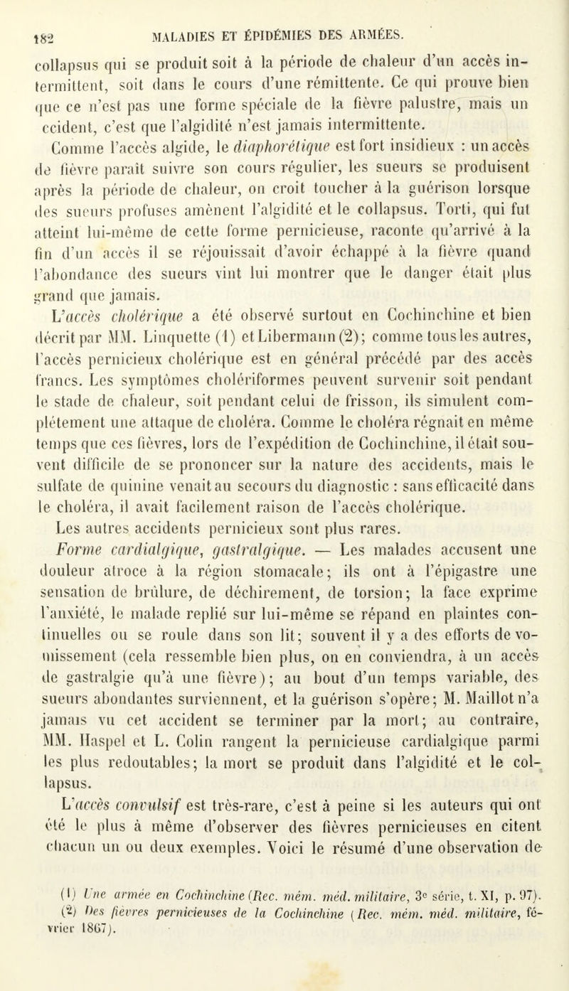 collapsus qui se produit soit à la période de chaleur d'un accès in- termittent, soit dans le cours d'une rémittente. Ce qui prouve bien que ce n'est pas une forme spéciale de la fièvre palustre, mais un ccident, c'est que l'algidité n'est jamais intermittente. Comme l'accès algide, le diaphorétique est fort insidieux : un accès de fièvre paraît suivre son cours régulier, les sueurs se produisent après la période de chaleur, on croit toucher à la guérison lorsque des sueurs profuses amènent l'algidité et le collapsus. Torti, qui fut atteint lui-même de cette forme pernicieuse, raconte qu'arrivé à la fin d'un accès il se réjouissait d'avoir échappé à la fièvre quand l'abondance des sueurs vint lui montrer que le danger était plus grand que jamais. L'accès cholérique a été observé surtout en Cochinchine et bien décrit par MM. Linquette (1) etLibermann(2); comme tous les autres, l'accès pernicieux cholérique est en général précédé par des accès francs. Les symptômes cholériformes peuvent survenir soit pendant le stade de chaleur, soit pendant celui de frisson, ils simulent com- plètement une attaque de choléra. Comme le choléra régnait en même temps que ces fièvres, lors de l'expédition de Cochinchine, il était sou- vent difficile de se prononcer sur la nature des accidents, mais le sulfate de quinine venait au secours du diagnostic : sans efficacité dans le choléra, il avait facilement raison de l'accès cholérique. Les autres accidents pernicieux sont plus rares. Forme cardialgiqae, gaslralgique. — Les malades accusent une douleur atroce à la région stomacale; ils ont à l'épigastre une sensation de brûlure, de déchirement, de torsion; la face exprime l'anxiété, le malade replié sur lui-même se répand en plaintes con- tinuelles ou se roule dans son lit; souvent il y a des efforts de vo- missement (cela ressemble bien plus, on en conviendra, h un accès de gastralgie qu'à une fièvre); au bout d'un temps variable, des sueurs abondantes surviennent, et la guérison s'opère; M. Maillot n'a jamais vu cet accident se terminer par la mort ; au contraire, MM. Haspel et L. Colin rangent la pernicieuse cardialgique parmi les plus redoutables; la mort se produit dans l'algidité et le col- lapsus. Vaccès convuhif est très-rare, c'est à peine si les auteurs qui ont été le plus à même d'observer des fièvres pernicieuses en citent chacun un ou deux exemples. Voici le résumé d'une observation de (l j Une armée en Cochinchine (Rec. mêm. méd. militaire, 3e série, t. XI, p. 97). (i) Des fièvres pernicieuses de la Cochinchine {Rec. mèm. méd. militaire, fé- vrier 18G7J.