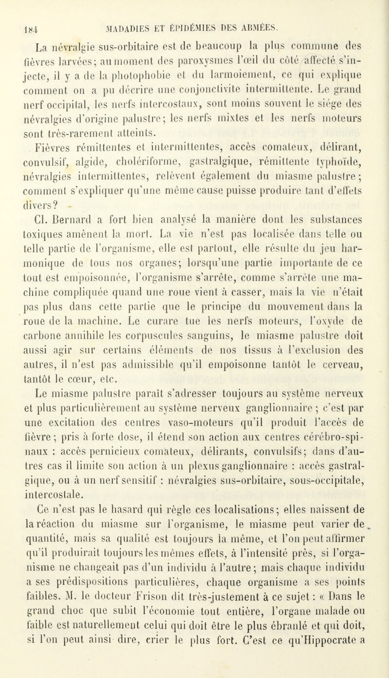 La névralgie sus-orbitaire est de beaucoup la plus commune des fièvres larvées; au moment des paroxysmes l'œil du côté affecté s'in- jecte, il y a de la photophobie et du larmoiement, ce qui explique comment on a pu décrire une conjonctivite intermittente. Le grand nerf occipital, les nerfs intercostaux, sont moins souvent le siège des névralgies d'origine palustre ; les nerfs mixtes et les nerfs moteurs sont très-rarement atteints. Fièvres rémittentes et intermittentes, accès comateux, délirant, convulsif, algide, cholériforme, gastralgique, rémittente typhoïde, névralgies intermittentes, relèvent également du miasme palustre ; comment s'expliquer qu'une même cause puisse produire tant d'effets divers? Cl. Bernard a fort bien analysé la manière dont les substances toxiques amènent la mort. La vie n'est pas localisée dans telle ou telle partie de l'organisme, elle est partout, elle résulte du jeu har- monique de tous nos organes; lorsqu'une partie importante de ce tout est empoisonnée, l'organisme s'arrête, comme s'arrête une ma- chine compliquée quand une roue vient k casser, mais la vie n'était pas plus dans cette partie que le principe du mouvement dans la roue de la machine. Le curare tue les nerfs moteurs, l'oxyde de carbone annihile les corpuscules sanguins, le miasme palustre doit aussi agir sur certains éléments de nos tissus à l'exclusion des autres, il n'est pas admissible qu'il empoisonne tantôt le cerveau, tantôt le cœur, etc. Le miasme palustre paraît s'adresser toujours au système nerveux et plus particulièrement au système nerveux ganglionnaire ; c'est par une excitation des centres vaso-moteurs qu'il produit l'accès de fièvre; pris h forte dose, il étend son action aux centres cérébro-spi- naux : accès pernicieux comateux, délirants, convulsifs; dans d'au- tres cas il limite son action à un plexus ganglionnaire : accès gastral- gique, ou à un nerf sensitif : névralgies sus-orbitaire, sous-occipitale, intercostale. Ce n'est pas le hasard qui règle ces localisations; elles naissent de la réaction du miasme sur l'organisme, le miasme peut varier de „ quantité, mais sa qualité est toujours la même, et l'on peut affirmer qu'il produirait toujours les mêmes effets, à l'intensité près, si l'orga- nisme ne changeait pas d'un individu à l'autre; mais chaque individu a ses prédispositions particulières, chaque organisme a ses points faibles. M. le docteur Frison dit très-justement à ce sujet : « Dans le grand choc que subit l'économie tout entière, l'organe malade ou faible est naturellement celui qui doit être le plus ébranlé et qui doit, si l'on peut ainsi dire, crier le plus fort. C'est ce qu'Hippocrate a