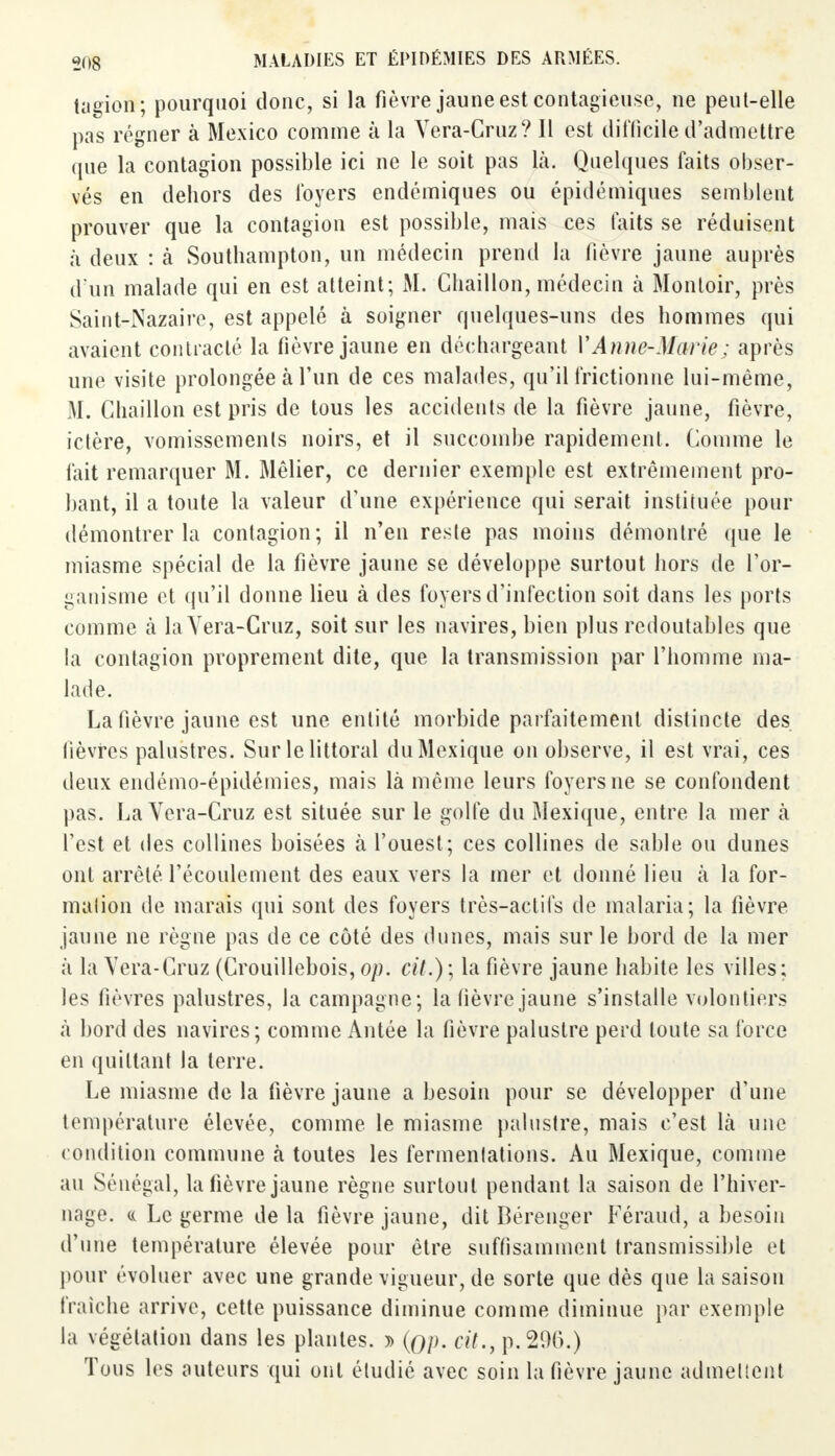 tagien; pourquoi donc, si la fièvre jaune est contagieuse, ne peut-elle pas régner à Mexico comme à la Vera-Cruz? Il est difficile d'admettre que la contagion possible ici ne le soit pas là. Quelques faits obser- vés en dehors des foyers endémiques ou épidémiques semblent prouver que la contagion est possible, mais ces faits se réduisent à deux : à Southampton, un médecin prend la fièvre jaune auprès d'un malade qui en est atteint; M. Ghaillon, médecin à Monloir, près Saint-Nazaire, est appelé à soigner quelques-uns des hommes qui avaient contracté la fièvre jaune en déchargeant VAnne-Marie; après une visite prolongée à l'un de ces malades, qu'il frictionne lui-même, M. Ghaillon est pris de tous les accidents de la fièvre jaune, fièvre, ictère, vomissements noirs, et il succombe rapidement. Comme le fait remarquer M. Mêlier, ce dernier exemple est extrêmement pro- bant, il a toute la valeur d'une expérience qui serait instituée pour démontrer la contagion; il n'en reste pas moins démontré que le miasme spécial de la fièvre jaune se développe surtout hors de l'or- ganisme et qu'il donne lieu à des foyers d'infection soit dans les ports comme à la Vera-Cruz, soit sur les navires, bien plus redoutables que la contagion proprement dite, que la transmission par l'homme ma- lade. La fièvre jaune est une entité morbide parfaitement distincte des lièvres palustres. Sur le littoral du Mexique on observe, il est vrai, ces deux endémo-épidémies, mais là même leurs foyers ne se confondent pas. La Vera-Cruz est située sur le golfe du Mexique, entre la mer à l'est et des collines boisées à l'ouest; ces collines de sable ou dunes ont arrêté l'écoulement des eaux vers la mer et donné lieu à la for- mation de marais qui sont des foyers très-actifs de malaria; la fièvre jaune ne règne pas de ce côté des dunes, mais sur le bord de la mer à la Vera-Cruz (Crouillebois, op. cit.); la fièvre jaune habite les villes; les fièvres palustres, la campagne; la lièvre jaune s'installe volontiers à bord des navires; comme Antée la fièvre palustre perd toute sa force en quittant la terre. Le miasme de la fièvre jaune a besoin pour se développer d'une température élevée, comme le miasme palustre, mais c'est là une condition commune à toutes les fermentations. Au Mexique, comme au Sénégal, la fièvre jaune règne surtout pendant la saison de l'hiver- nage. « Le germe de la fièvre jaune, dit Bérenger Féraud, a besoin d'une température élevée pour être suffisamment transmissible et pour évoluer avec une grande vigueur, de sorte que dès que la saison fraîche arrive, cette puissance diminue comme diminue par exemple la végétation dans les plantes. j> (gp. cit., p. 200.) Tous les auteurs qui ont étudié avec soin la fièvre jaune admettent