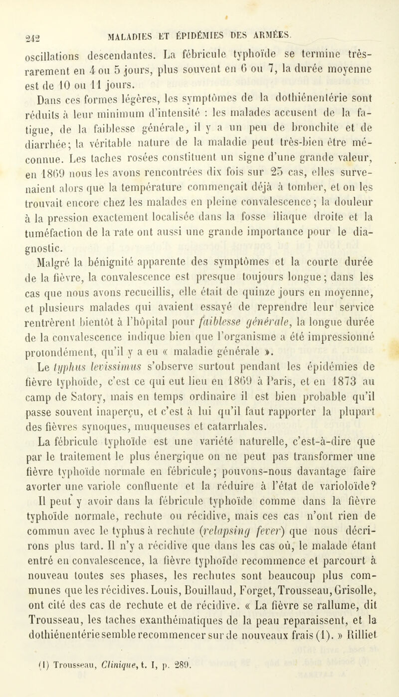 oscillations descendantes. La fébricule typhoïde se termine très- rarement en 4 ou 5 jours, plus souvent en 6 ou 7, la durée moyenne est de 10 ou 11 jours. Dans ces formes légères, les symptômes de la dothiénentérie sont réduits à leur minimum d'intensité : les malades accusent de la fa- tigue, de la faiblesse générale, il y a un peu de bronchite et de diarrhée; la véritable nature de la maladie peut très-bien être mé- connue. Les taches rosées constituent un signe d'une grande valeur, en 1869 nous les avons rencontrées dix fois sur 25 cas, elles surve- naient alors que la température commençait déjà à tomber, et on les trouvait encore chez les malades en pleine convalescence ; la douleur à la pression exactement localisée dans la fosse iliaque droite et la tuméfaction de la rate ont aussi une grande importance pour le dia- gnostic. Malgré la bénignité apparente des symptômes et la courte durée de la fièvre, la convalescence est presque toujours longue; dans les cas que nous avons recueillis, elle était de quinze jours en moyenne, et plusieurs malades qui avaient essayé de reprendre leur service rentrèrent bientôt à l'hôpital pour faiblesse générale, la longue durée de la convalescence indique bien que l'organisme a été impressionné protondément, qu'il y a eu « maladie générale ». Le typhus levissimus s'observe surtout pendant les épidémies de fièvre typhoïde, c'est ce qui eut lieu en 1809 à Paris, et en 1873 au camp de Satory, mais en temps ordinaire il est bien probable qu'il passe souvent inaperçu, et c'est à lui qu'il faut rapporter la plupart des fièvres synoques, muqueuses et catarrhales. La fébricule typhoïde est une variété naturelle, c'est-à-dire que par le traitement le plus énergique on ne peut pas transformer une fièvre typhoïde normale en fébricule ; pouvons-nous davantage faire avorter une variole confïuente et la réduire à l'état de varioloïde? Il peut y avoir dans la fébricule typhoïde comme dans la fièvre typhoïde normale, rechute ou récidive, mais ces cas n'ont rien de commun avec le typhus à rechute (relapsing fever) que nous décri- rons plus tard. Il n'y a récidive que dans les cas où, le malade étant entré en convalescence, la fièvre typhoïde recommence et parcourt à nouveau toutes ses phases, les rechutes sont beaucoup plus com- munes que les récidives. Louis, Bouillaud, Forget, Trousseau, Grisolle, ont cité des cas de rechute et de récidive. « La fièvre se rallume, dit Trousseau, les taches exanthématiques de la peau reparaissent, et la dothiénentérie semble recommencer sur de nouveaux frais (1). » Ililliet (I) Trousseau, Clinique, t. I, p. 289.