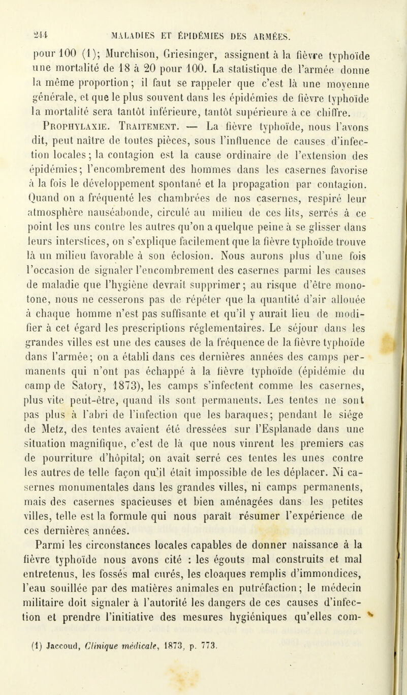 pour 100 (1); Murchison, Griesinger, assignent à la fièvre typhoïde une mortalité de 18 à 20 pour 100. La statistique de l'armée donne la même proportion; il faut se rappeler que c'est là une moyenne générale, et que le plus souvent dans les épidémies de fièvre typhoïde la mortalité sera tantôt inférieure, tantôt supérieure à ce chiffre. Prophylaxie. Traitement. — La fièvre typhoïde, nous l'avons dit, peut naître de toutes pièces, sous l'influence de causes d'infec- tion locales ; la contagion est la cause ordinaire de l'extension des épidémies; l'encombrement des hommes dans les casernes favorise à la fois le développement spontané et la propagation par contagion. Quand on a fréquenté les chambrées de nos casernes, respiré leur atmosphère nauséabonde, circulé au milieu de ces lits, serrés à ce point les uns contre les autres qu'on a quelque peine à se glisser dans leurs interstices, on s'explique facilement que la fièvre typhoïde trouve là un milieu favorable à son éclosion. Nous aurons plus d'une fois l'occasion de signaler l'encombrement des casernes parmi les causes de maladie que l'hygiène devrait supprimer; au risque d'être mono- tone, nous ne cesserons pas de répéter que la quantité d'air allouée à chaque homme n'est pas suffisante et qu'il y aurait lieu de modi- fier à cet égard les prescriptions réglementaires. Le séjour dans les grandes villes est une des causes de la fréquence de la fièvre typhoïde dans l'armée; on a établi dans ces dernières années des camps per- manents qui n'ont pas échappé à la lièvre typhoïde (épidémie du camp de Satory, 1873), les camps s'infectent comme les casernes, plus vite peut-être, quand ils sont permanents. Les tentes ne sont pas plus à l'abri de l'infection que les baraques; pendant le siège de Metz, des tentes avaient été dressées sur l'Esplanade dans une situation magnifique, c'est de là que nous vinrent les premiers cas de pourriture d'hôpital; on avait serré ces tentes les unes contre les autres de telle façon qu'il était impossible de les déplacer. Ni ca- sernes monumentales dans les grandes villes, ni camps permanents, mais des casernes spacieuses et bien aménagées dans les petites villes, telle est la formule qui nous paraît résumer l'expérience de ces dernières années. Parmi les circonstances locales capables de donner naissance à la fièvre typhoïde nous avons cité : les égouts mal construits et mal entretenus, les fossés mal curés, les cloaques remplis d'immondices, l'eau souillée par des matières animales en putréfaction; le médecin militaire doit signaler à l'autorité les dangers de ces causes d'infec- tion et prendre l'initiative des mesures hygiéniques qu'elles corn- H (1) Jaccoud, Clinique médicale, 1873, p. 773.