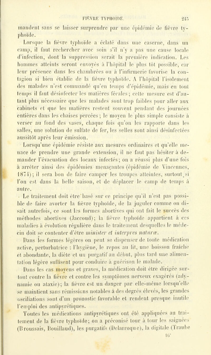mandent sans se laisser surprendre par une épidémie de fièvre ty- phoïde. Lorsque la fièvre typhoïde a éclaté dans une caserne, dans un camp, il faut rechercher avec soin s'il n'y a pas une cause locale d'infection, dont la suppression serait la première indication. Les hommes atteints seront envoyés à l'hôpital le plus tôt possible, car leur présence dans les chambrées ou à l'infirmerie favorise la con- tagion si bien établie de la fièvre typhoïde. A l'hôpital l'isolement des malades n'est commandé qu'en temps d'épidémie, mais en tout temps il faut désinfecter les matières fécales; cette mesure est d'au- tant plus nécessaire que les malades sont trop faibles pour aller aux càbiïièts et que les matières restent souvent pendant des journées entières dans les chaises percées ; le moyen le plus simple consiste à verser au fond des vases, chaque fois qu'on les rapporte dans les salles, une solution de sulfate de fer, les selles sont ainsi désinfectées aussitôt après leur émission. Lorsqu'une épidémie résiste aux mesures ordinaires et qu'elle me- nace de prendre une grande extension, il ne faut pas hésiter a de- mander l'évacuation des locaux infectés; on a réussi plus d'une fois à arrêter ainsi des épidémies menaçantes (épidémie de Vineennes, 1874); il sera bon de faire camper les troupes atteintes, surtoul;si l'on est dans la belle saison, et de déplacer le camp de temps à autre. . Le traitement doit ètrehasé sur ce principe qu'il n'est pas possi- hle de faire avorter la fièvre typhoïde, de la juguler comme on di- sait autrefois, ce sont les formes abortives qui ont fait le succès des méthodes abortives (Jaccoud); la fièvre typhoïde appartient «à ces maladies à évolution régulière dans le traitement desquelles le méde- cin doit se contenter d'être mirrister et interpres naturœ. Dans les formes légères on peut se dispenser de toute médication active, perturbatrice : l'hygiène, le repos au lit, une boisson fraîche et abondante, la diète et un purgatif au début, plus tard une alimen- tation légère suffisent pour conduire à guerison le malade. Dans les cas moyens et graves, la médication doit être dirigée sur- tout contre la fièvre et contre les symptômes nerveux exagérés (ady- namie ou ataxie); la lièvre est un danger par elle-même lorsqu'elle se maintient sans rémissions notables à des degrés élevés, les grandes oscillations sont d'un pronostic favorable et rendent presque inutile l'emploi des antipyrétiques. Toutes les médications antipyrétiques ont été appliquées au trai- tement de la fièvre typhoïde; on a préconisé tour à tour les saignées (Broussais, Bouillaud), les purgatifs (Delarroque), la digitale (Traube 16*