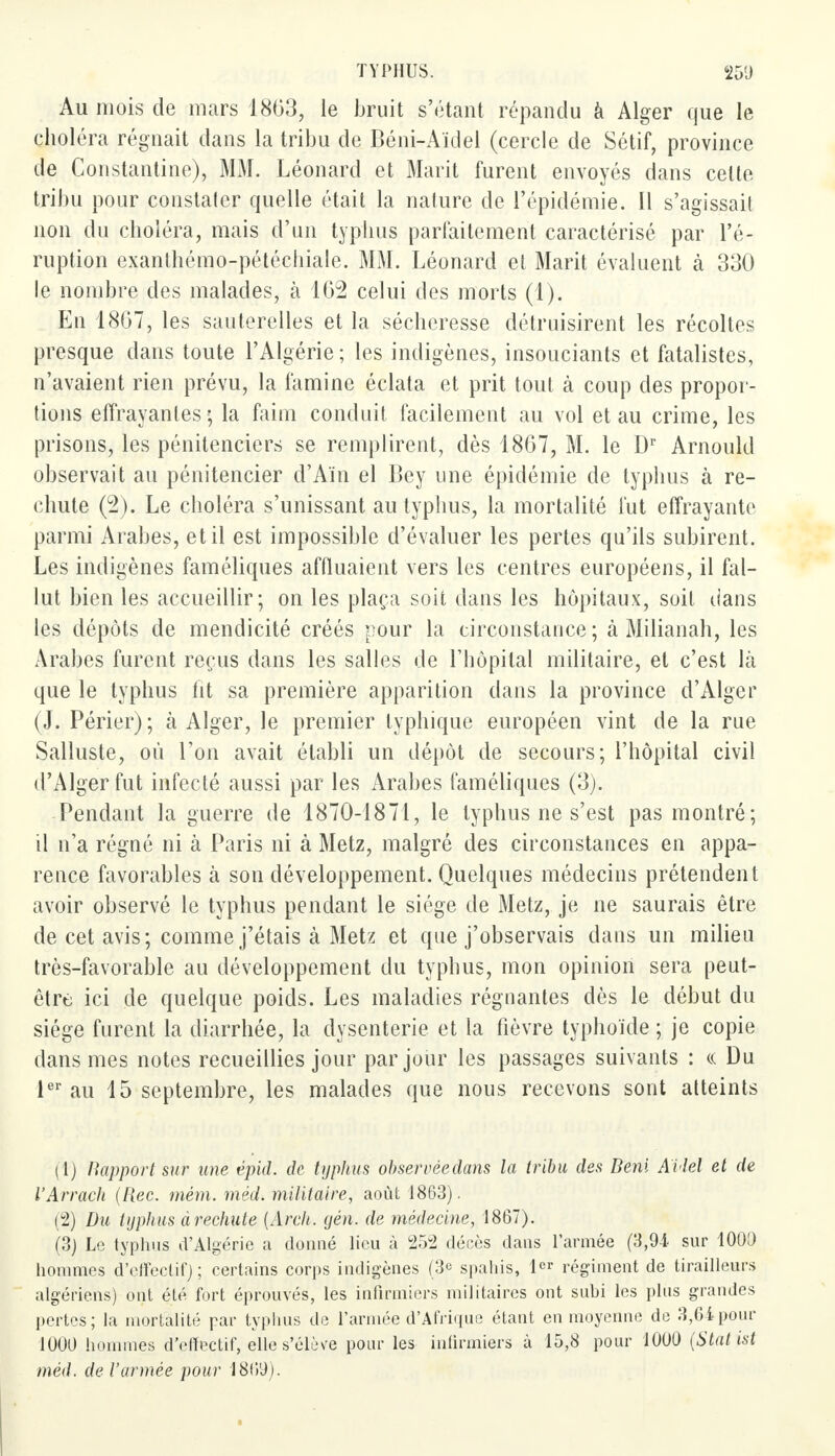 Au mois de mars 1863, le bruit s'étant répandu à Alger que le choléra régnait dans la tribu de Béni-Aïdel (cercle de Sétif, province de Constantine), MM. Léonard et Marit furent envoyés dans celte tribu pour constater quelle était la nature de l'épidémie. Il s'agissait non du choléra, mais d'un typhus parfaitement caractérisé par l'é- ruption exanthémo-pétéchiale. MM. Léonard et Marit évaluent à 330 le nombre des malades, à 162 celui des morts (1). En 1867, les sauterelles et la sécheresse détruisirent les récoltes presque dans toute l'Algérie ; les indigènes, insouciants et fatalistes, n'avaient rien prévu, la famine éclata et prit tout à coup des propor- tions effrayantes ; la faim conduit facilement au vol et au crime, les prisons, les pénitenciers se remplirent, dès 1867, M. le Dr Arnould observait au pénitencier d'Ain el Bey une épidémie de typhus à re- chute (2). Le choléra s'unissant au typhus, la mortalité fut effrayante parmi Arabes, et il est impossible d'évaluer les pertes qu'ils subirent. Les indigènes faméliques affluaient vers les centres européens, il fal- lut bien les accueillir; on les plaça soit dans les hôpitaux, soit dans les dépôts de mendicité créés pour la circonstance; à Milianah, les Arabes furent reçus dans les salles de l'hôpital militaire, et c'est là que le typhus fit sa première apparition dans la province d'Alger (J. Périer); à Alger, le premier typhique européen vint de la rue Salluste, où l'on avait établi un dépôt de secours; l'hôpital civil d'Alger fut infecté aussi par les Arabes faméliques (3). Pendant la guerre de 1870-1871, le typhus ne s'est pas montré; il n'a régné ni à Paris ni à Metz, malgré des circonstances en appa- rence favorables à son développement. Quelques médecins prétendent avoir observé le typhus pendant le siège de Metz, je ne saurais être de cet avis; comme j'étais à Metz et que j'observais dans un milieu très-favorable au développement du typhus, mon opinion sera peut- être ici de quelque poids. Les maladies régnantes dès le début du siège furent la diarrhée, la dysenterie et la fièvre typhoïde ; je copie dans mes notes recueillies jour par jour les passages suivants : « Du 1er au 15 septembre, les malades que nous recevons sont atteints (1) Rapport sur une épid. de typhus observèedans la tribu des Beni AUel et de l'Arrach (Rec. mém. méd. militaire, août 1863). (2) Du typhus à rechute {Arch. yen. de médecine, 1867). (3) Le typhus d'Algérie a donné lieu à 252 décès dans l'armée (3,94 sur 1009 hommes d'effectif) ; certains corps indigènes (3e spahis, 1er régiment de tirailleurs algériens) ont été fort éprouvés, les infirmiers militaires ont subi les plus grandes pertes; la mortalité par typhus de l'armée d'Afrique étant en moyenne de 3,64 pour 1000 hommes d'effectif, elle s'élève pour les infirmiers à 15,8 pour 1000 (Stat isl méd. de l'armée pour 1869).