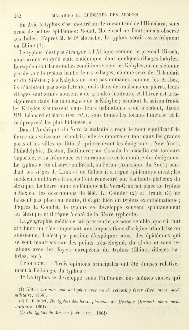 En Asie le typhus s'est montré sur le versant sud de l'Himalaya, sous orme de petites épidémies ; Mouat, Morehead ne l'ont jamais observé aux Indes. D'après M. le Dr Morache, le typhus serait assez fréquent en Chine (1). Le typhus n'est pas étranger à l'Afrique comme le prétend Hirsch, nous avons vu qu'il était endémique dans quelques villages kabyles. Lorsqu'on sait dans quelles conditions vivent les Kabyles, on ne s'étonne pas de voir le typhus hanter leurs villages, comme ceux de l'Irlandais et du Silésien; les Kabyles ne sont pas nomades comme les Arabes, ils n'habitent pas sous latente, mais dans des maisons en pierre, leurs villages sont situés souvent à de grandes hauteurs, et l'hiver est très- rigoureux dans les montagnes de la Kabylie ; pendant la saison froide les Kabyles s'entassent dans leurs habitations « où s'étalent, disent MM. Léonard et Marit (loc. cit.), sous toutes les formes l'incurie et la malpropreté les plus hideuses. » Dans l'Amérique du Nord la maladie a reçu le nom significatif de fièvre des vaisseaux irlandais, elle se montre surtout dans les grands ports et les villes du littoral qui reçoivent les émigrants : New-York, Philadelphie, Boston, Baltimore; aa Canada la maladie est toujours huportée, et sa fréquence est en rapport avec le nombre des émigrants. Le typhus a été observé au Brésil, au Pérou (Amérique du Sud); pen- dant les sièges de Lima et de Callao il a régné épidé-miquemerit; les médecins militaires français l'ont rencontré sur les hauts plateaux du Mexique. La fièvre jaune endémique à la Vera-Cruz fait place au typhus à Mexico, les descriptions de MM. L. Coindet (2) et Brault (3) ne laissent pas place au doute, il s'agit bien du typhus exanthématique; d'après L. Coindet, le typhus se développe souvent spontanément au Mexique et il règne à côté de la fièvre typhoïde. La géographie médicale fait pressentir, ce nous semble, que s'il faut attribuer un rôle important aux importations d'origine irlandaise ou silésienne, il n'est pas possible d'expliquer ainsi des épidémies qui se sont montrées sur des points très-éloignés du globe et sans re- lations avec les foyers européens du typhus (Chine, villages ka- byles, etc.). Etiologie. — Trois opinions principales ont été émises relative- ment à l'étiologïe du typhus : 1° Le typhus se développe sous l'influence des mêmes causes qui (1) Notice sur une épid. de typhus avec cas de relapsing fever (Rec. mém. méd militaire, 1866). (2) L. Coindet, Du typhus des hauts plateaux du Mexique (Recueil mém. méd. militaire, 1804). (3) Du typhus de Mexico (même rec. 1864)