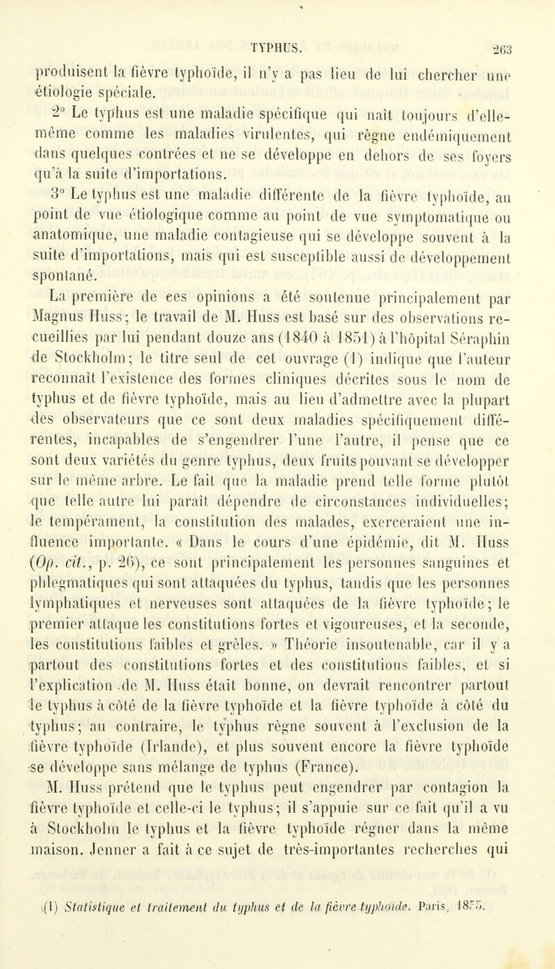 produisent la fièvre typhoïde, il n'y a pas lieu de lui chercher une étiologie spéciale. 2° Le typhus est une maladie spécifique qui naît toujours d'elle- même comme les maladies virulentes, qui règne endémiquement dans quelques contrées et ne se développe en dehors de ses foyers qu'à la suite d'importations. 3° Le typhus est une maladie différente de la fièvre typhoïde, au point de vue étiologique comme au point de vue symptomatique ou anatomique, une maladie contagieuse qui se développe souvent à la suite d'importations, mais qui est susceptible aussi de développement spontané. La première de ees opinions a été soutenue principalement par Magnus Huss; le travail de M. Huss est basé sur des observations re- cueillies par lui pendant douze ans (1840 à 1851) à l'hôpital Séraphin de Stockholm; le titre seul de cet ouvrage (1) indique que l'auteur reconnaît l'existence des formes cliniques décrites sous le nom de typhus et de fièvre typhoïde, mais au lieu d'admettre avec la plupart des observateurs que ce sont deux maladies spécifiquement diffé- rentes, incapables de s'engendrer l'une l'autre, il pense que ce sont deux variétés du genre typhus, deux fruits pouvant se développer sur le môme arbre. Le fait que la maladie prend telle forme plutôt que telle autre lui paraît dépendre de circonstances individuelles; le tempérament, la constitution des malades, exerceraient une in- fluence importante. « Dans le cours d'une épidémie, dit M. Huss (Op. cit., p. 26), ce sont principalement les personnes sanguines et phlegmatiques qui sont attaquées du typhus, tandis que les personnes lymphatiques et nerveuses sont attaquées de la fièvre typhoïde; le premier attaque les constitutions fortes et vigoureuses, et la seconde, les constitutions faibles et grêles. » Théorie insoutenable, car il y a partout des constitutions fortes et des constitutions faibles, et si l'explication de M. Huss était bonne, on devrait rencontrer partout le typhus à côté de la fièvre typhoïde et la fièvre typhoïde à côté du typhus; au contraire, le typhus règne souvent à l'exclusion de la fièvre typhoïde (Irlande), et plus souvent encore la fièvre typhoïde se développe sans mélange de typhus (France). M. Huss prétend que le typhus peut engendrer par contagion la fièvre typhoïde et celle-ci le typhus; il s'appuie sur ce fait qu'il a vu à Stockholm le typhus et la fièvre typhoïde régner dans la même maison. Jenner a fait h ce sujet de très-importantes recherches qui .(1) Statistique et traitement du typhus et de la fièvre typhoïde. Paris, 18?.>.