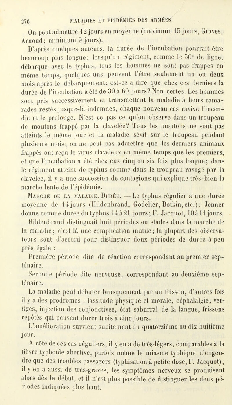 On peut admettre 12 jours en moyenne (maximum 15 jours, Graves, Arnoud; minimum 9 jours). D'après quelques auteurs, la durée de l'incubation pourrait être beaucoup plus longue; lorsqu'un régiment, comme le 50e de ligne, débarque avec le typhus, tous les hommes ne sont pas frappés en même temps, quelques-uns peuvent l'être seulement un ou deux mois après le débarquement; est-ce à dire que chez ces derniers la durée de l'incubation a été de 30 à 60 jours? Non certes. Les hommes sont pris successivement et transmettent la maladie à leurs cama- rades restés jusque-là indemnes, chaque nouveau cas ravive l'incen- die et le prolonge. N'est-ce pas ce qu'on observe dans un troupeau de moutons frappé par la clavelée? Tous les moutons ne sont pas atteints le même jour et la maladie sévit sur le troupeau pendant plusieurs mois; on ne peut pas admettre que les derniers animaux frappés ont reçu le virus claveleux en même temps que les premiers, et que l'incubation a été chez eux cinq ou six fois plus longue; dans le régiment atteint de typhus comme dans le troupeau ravagé par la clavelée, il y a une succession de contagions qui explique très-bien la marche lente de l'épidémie. Marche de la maladie. Durée. —Le typhus régulier a une durée moyenne de 14jours (Hildenbrand, Godelier, Botkin,etc.); Jenner donne comme durée du typhus 14à21 jours; F. Jacquol, lOà 11 jours. Hildenbrand distinguait huit périodes ou stades dans la marche de la maladie; c'est là une complication inutile; la plupart des observa- teurs sont d'accord pour distinguer deux périodes de durée à peu près égale : Première période dite de réaction correspondant au premier sep- ténaire. Seconde période dite nerveuse, correspondant au deuxième sep- ténaire. La maladie peut débuter brusquement par un frisson, d'autres fois il y a des prodromes : lassitude physique et morale, céphalalgie, ver- liges, injection des conjonctives, état saburral de la langue, frissons répétés qui peuvent durer trois à cinq jours. L'amélioration survient subitement du quatorzième au dix-huitième jour. A côté de ces cas réguliers, il y en a de très-légers, comparables à la fièvre typhoïde abortive, parfois même le miasme typhique n'engen- dre que des troubles passagers (typhisation à petite dose, F. Jacquot); il y en a aussi de très-graves, les symptômes nerveux se produisent alors dès le début, et il n'est plus possible de distinguer les deux pé- riodes indiquées plus haut.