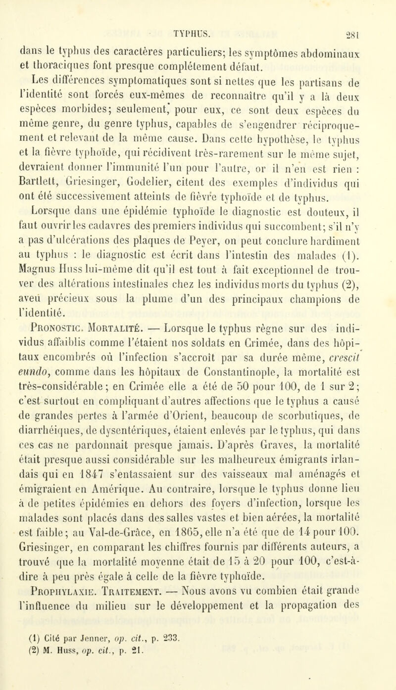 dans le typhus des caractères particuliers; les symptômes abdominaux et thoraciques font presque complètement défaut. Les différences symplomatiques sont si nettes que les partisans de l'identité sont forcés eux-mêmes de reconnaître qu'il y a là deux espèces morbides; seulement* pour eux, ce sont deux espèces du même genre, du genre typhus, capables de s'engendrer réciproque- ment et relevant de la même cause. Dans celte hypothèse, le typhus et la fièvre typhoïde, qui récidivent très-rarement sur le même sujet, devraient donner l'immunité l'un pour l'autre, or il n'en est rien : Bartlett, Griesinger, Godelier, citent des exemples d'individus qui ont été successivement atteints de fièvre typhoïde et de typhus. Lorsque dans une épidémie typhoïde le diagnostic est douteux, il faut ouvrir les cadavres des premiers individus qui succombent; s'il n'y a pas d'ulcérations des plaques de Peyer, on peut conclure hardiment au typhus : le diagnostic est écrit dans l'intestin des malades (1). Magnus Hnss lui-même dit qu'il est tout à fait exceptionnel de trou- ver des altérations intestinales chez les individus morts du typhus (2), aveu précieux sous la plume d'un des principaux champions de l'identité. Pronostic. Mortalité. — Lorsque le typhus règne sur des indi- vidus affaiblis comme l'étaient nos soldats en Grimée, dans des hôpi- taux encombrés où l'infection s'accroît par sa durée même, crescit eundo, comme dans les hôpitaux de Constantinople, la mortalité est très-considérable; en Crimée elle a été de 50 pour 100, de 1 sur 2; c'est surtout en compliquant d'autres affections que le typhus a causé de grandes pertes à l'armée d'Orient, beaucoup de scorbutiques, de diarrhéiqnes, de dysentériques, étaient enlevés par le typhus, qui dans ces cas ne pardonnait presque jamais. D'après Graves, la mortalité était presque aussi considérable sur les malheureux émigrants irlan- dais qui en 1847 s'entassaient sur des vaisseaux mal aménagés et émigraient en Amérique. Au contraire, lorsque le typhus donne lieu à de petites épidémies en dehors des foyers d'infection, lorsque les malades sont placés dans des salles vastes et bien aérées, la mortalité est faible; au Val-de-Grâce, en 1865,elle n'a été que de 14 pour 100. Griesinger, en comparant les chiffres fournis par différents auteurs, a trouvé que la mortalité moyenne était de 15 à 20 pour 100, c'esUà- dire à peu près égale à celle de la fièvre typhoïde. Prophylaxie. Traitement. — Nous avons vu combien était grande l'influence du milieu sur le développement et la propagation des (1) Cité par Jenner, op. cit., p. 233. (2) M. Huss, op. cit., p. 2t.