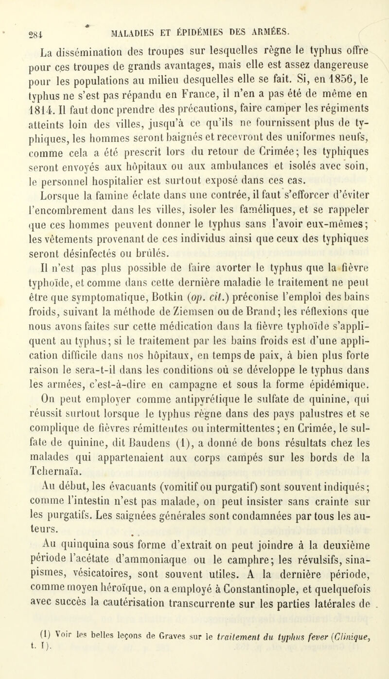 La dissémination des troupes sur lesquelles règne le typhus offre pour ces troupes de grands avantages, mais elle est assez dangereuse pour les populations au milieu desquelles elle se fait. Si, en 1856, le typhus ne s'est pas répandu en France, il n'en a pas été de même en 1814 II faut donc prendre des précautions, faire camper les régiments atteints loin des villes, jusqu'à ce qu'ils ne fournissent plus de ty- phiques, les hommes seront baignés et recevront des uniformes neufs, comme cela a été prescrit lors du retour de Grimée; les typhiques seront envoyés aux hôpitaux ou aux ambulances et isolés avec soin, le personnel hospitalier est surtout exposé dans ces cas. Lorsque la famine éclate dans une contrée, il faut s'efforcer d'éviter l'encombrement dans les villes, isoler les faméliques, et se rappeler que ces hommes peuvent donner le typhus sans l'avoir eux-mêmes; les vêtements provenant de ces individus ainsi que ceux des typhiques seront désinfectés ou brûlés. Il n'est pas plus possible de faire avorter le typhus que la fièvre typhoïde, et comme dans cette dernière maladie le traitement ne peut être que symptomatique, Botkin (op. cit.) préconise l'emploi des bains froids, suivant la méthode de Ziemsen ou de Brand; les réflexions que nous avons faites sur cette médication dans la fièvre typhoïde s'appli- quent au typhus; si le traitement par les bains froids est d'une appli- cation difficile dans nos hôpitaux, en temps de paix, à bien plus forte raison le sera-t-il dans les conditions où se développe le typhus dans les armées, c'est-à-dire en campagne et sous la forme épidémique. On peut employer comme antipyrétique le sulfate de quinine, qui réussit surtout lorsque le typhus règne dans des pays palustres et se complique de fièvres rémittentes ou intermittentes ; en Crimée, le sul- fate de quinine, dit Baudens (1), a donné de bons résultats chez les malades qui appartenaient aux corps campés sur les bords de la Tchernaïa. Au début, les évacuants (vomitif ou purgatif) sont souvent indiqués; comme l'intestin n'est pas malade, on peut insister sans crainte sur les purgatifs. Les saignées générales sont condamnées par tous les au- teurs. Au quinquina sous forme d'extrait on peut joindre à la deuxième période l'acétate d'ammoniaque ou le camphre; les révulsifs, sina- pismes, vésicatoires, sont souvent utiles. A la dernière période, comme moyen héroïque, on a employé à Constantinople, et quelquefois avec succès la cautérisation transcurrente sur les parties latérales de (I) Voir les belles leçons de Graves sur ie traitement du typhus fever {Clinique,