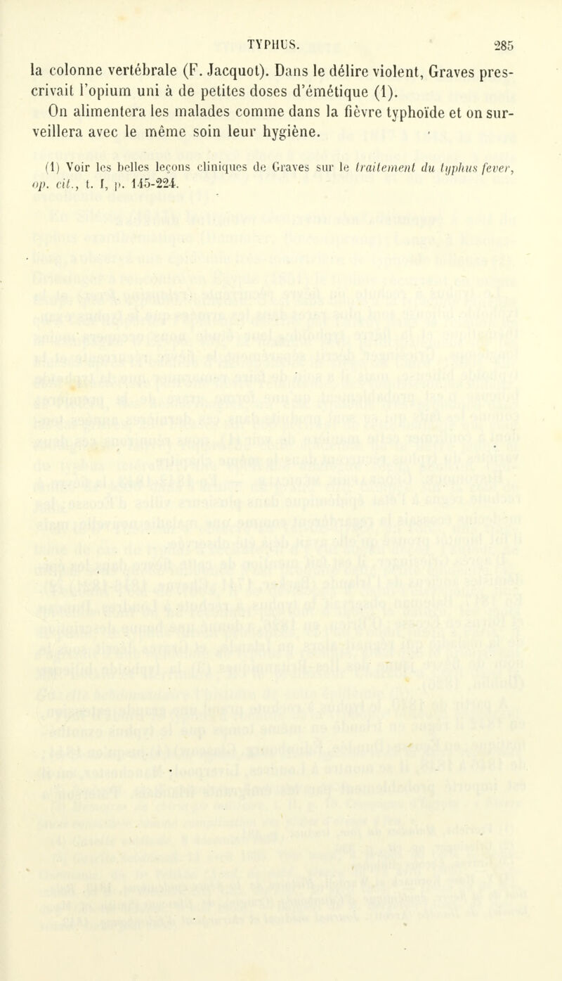 la colonne vertébrale (F. Jacquot). Dans le délire violent, Graves pres- crivait l'opium uni à de petites doses d'émétique (1). On alimentera les malades comme dans la fièvre typhoïde et on sur- veillera avec le même soin leur hygiène. (1) Voir les belles leçons cliniques de Graves sur le traitement du typhus fever,